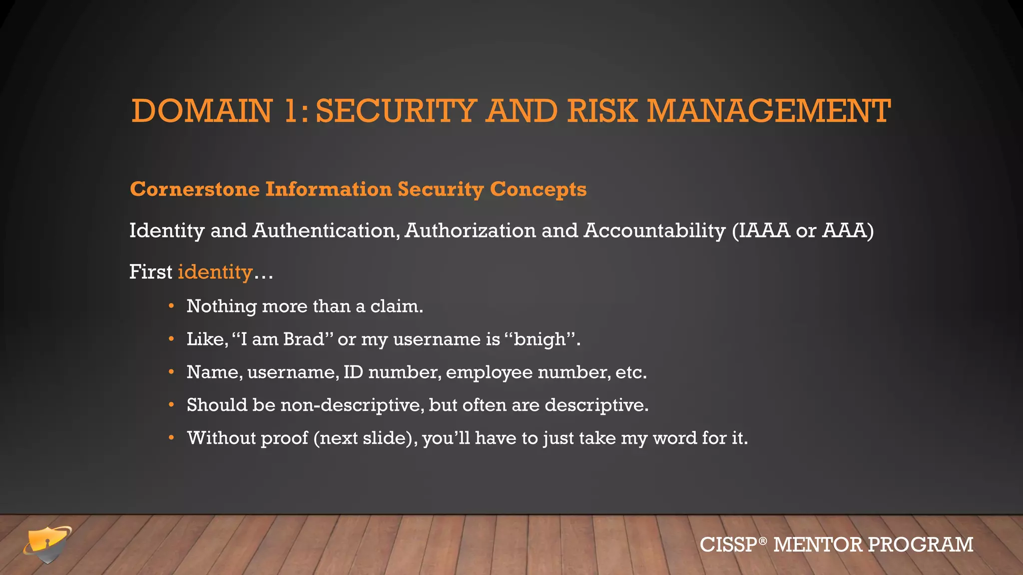 DOMAIN 1: SECURITY AND RISK MANAGEMENT
Cornerstone Information Security Concepts
Identity and Authentication, Authorization and Accountability (IAAA or AAA)
First identity…
• Nothing more than a claim.
• Like,“I am Brad” or my username is “bnigh”.
• Name, username, ID number, employee number, etc.
• Should be non-descriptive, but often are descriptive.
• Without proof (next slide), you’ll have to just take my word for it.
CISSP® MENTOR PROGRAM
 