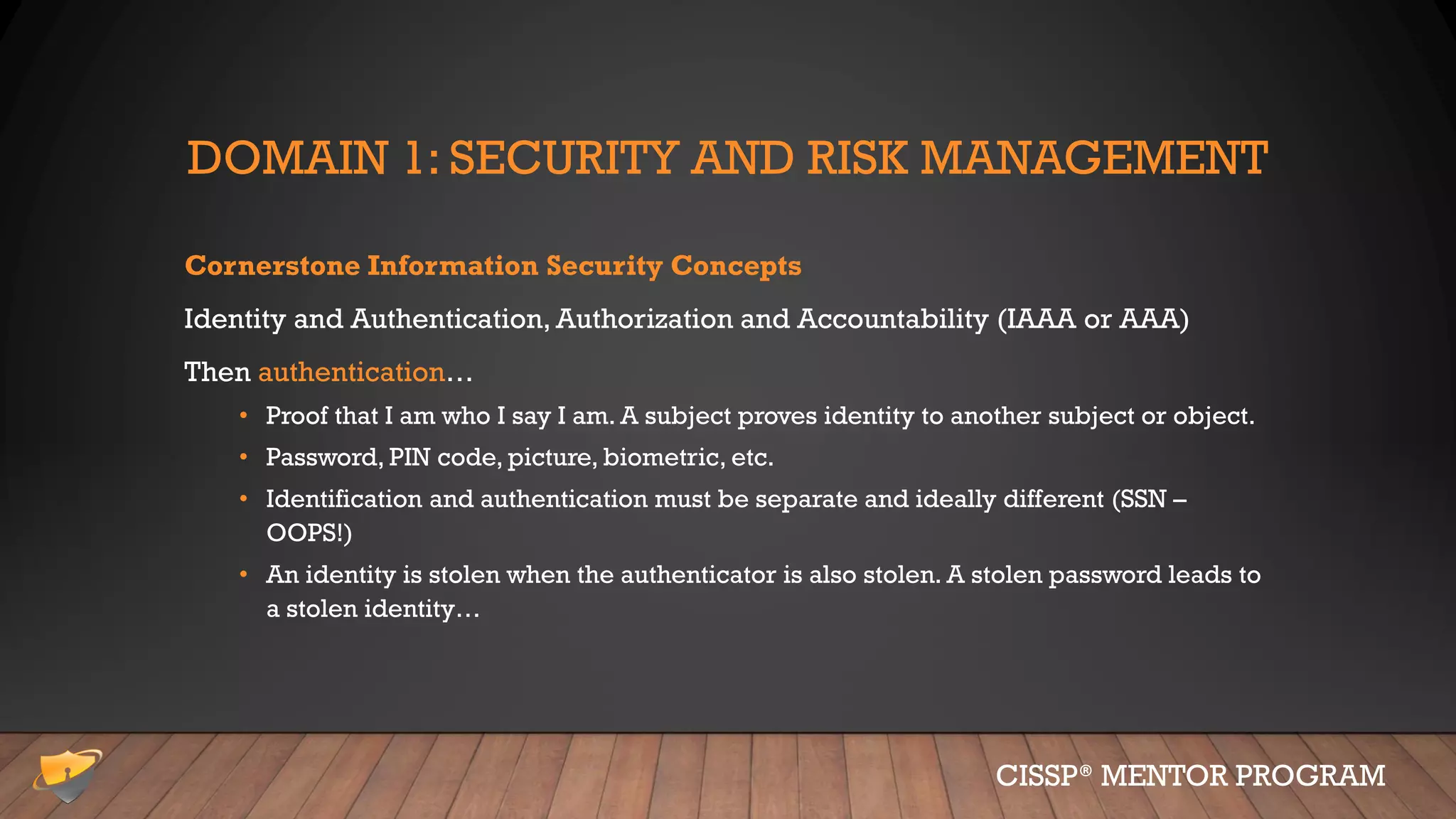 DOMAIN 1: SECURITY AND RISK MANAGEMENT
Cornerstone Information Security Concepts
Identity and Authentication, Authorization and Accountability (IAAA or AAA)
Then authentication…
• Proof that I am who I say I am. A subject proves identity to another subject or object.
• Password, PIN code, picture, biometric, etc.
• Identification and authentication must be separate and ideally different (SSN –
OOPS!)
• An identity is stolen when the authenticator is also stolen. A stolen password leads to
a stolen identity…
CISSP® MENTOR PROGRAM
 