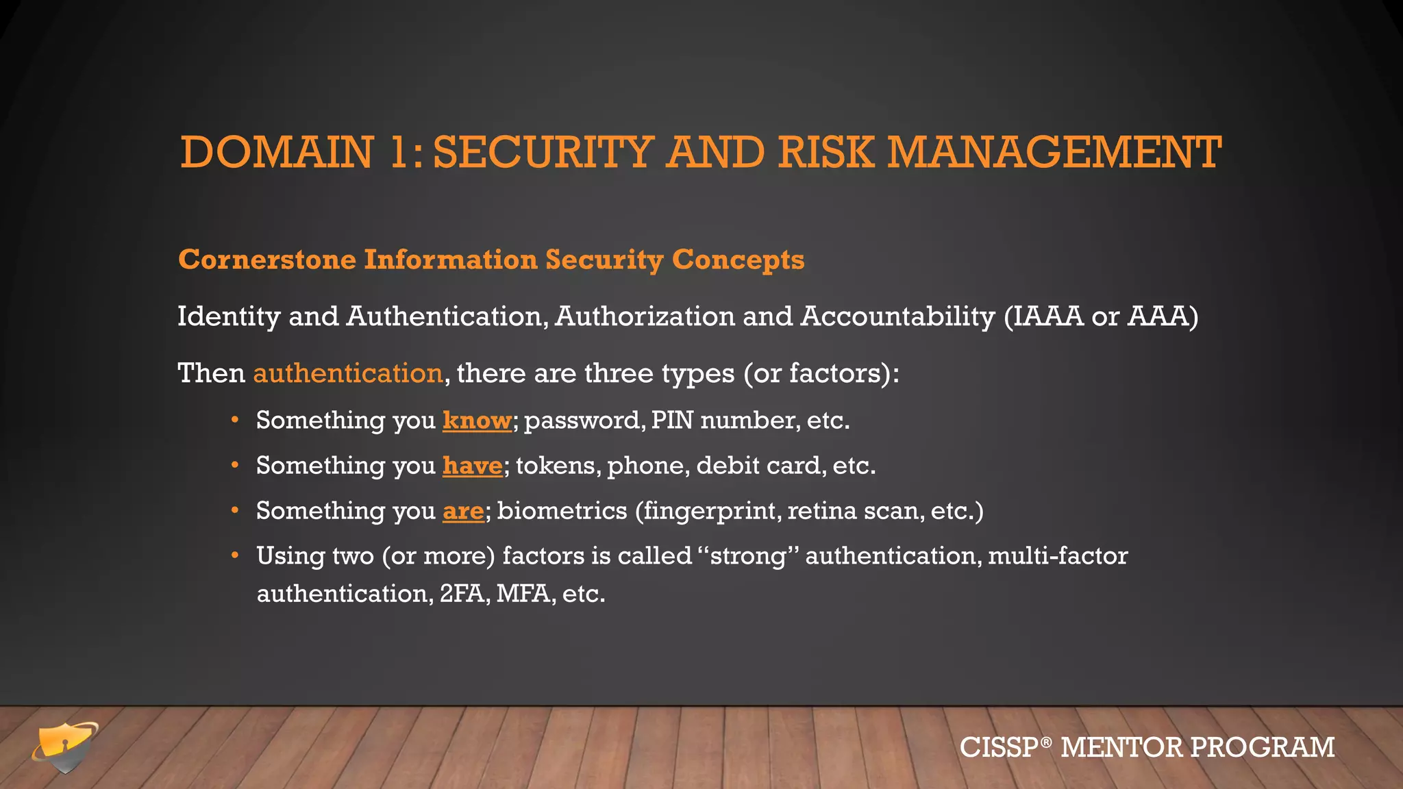 DOMAIN 1: SECURITY AND RISK MANAGEMENT
Cornerstone Information Security Concepts
Identity and Authentication, Authorization and Accountability (IAAA or AAA)
Then authentication, there are three types (or factors):
• Something you know; password, PIN number, etc.
• Something you have; tokens, phone, debit card, etc.
• Something you are; biometrics (fingerprint, retina scan, etc.)
• Using two (or more) factors is called “strong” authentication, multi-factor
authentication, 2FA, MFA, etc.
CISSP® MENTOR PROGRAM
 