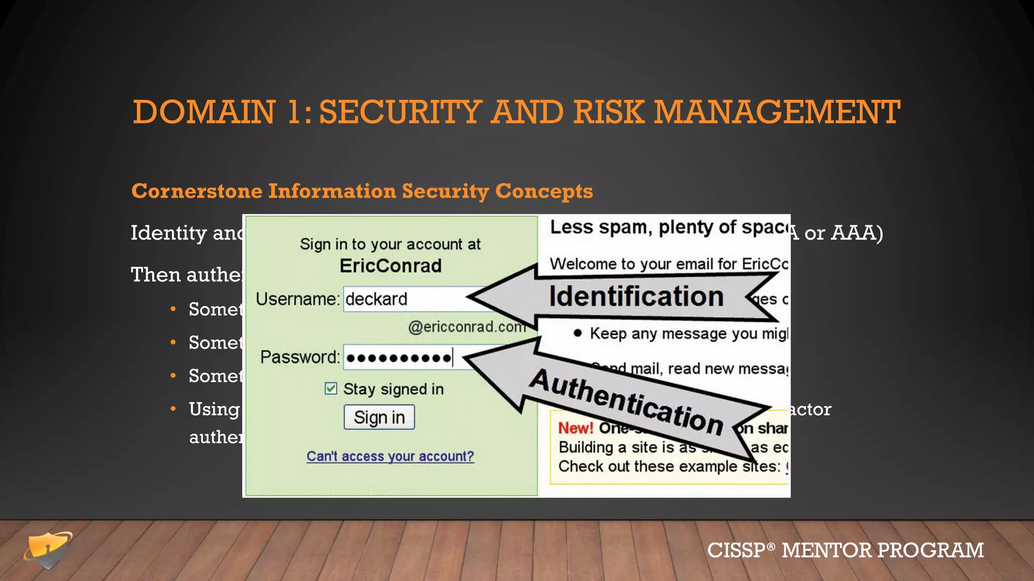 DOMAIN 1: SECURITY AND RISK MANAGEMENT
Cornerstone Information Security Concepts
Identity and Authentication, Authorization and Accountability (IAAA or AAA)
Then authentication, there are three types (or factors):
• Something you know; password, PIN number, etc.
• Something you have; tokens, phone, debit card, etc.
• Something you are; biometrics (fingerprint, retina scan, etc.)
• Using two (or more) factors is called “strong” authentication, multi-factor
authentication, 2FA, MFA, etc.
CISSP® MENTOR PROGRAM
 