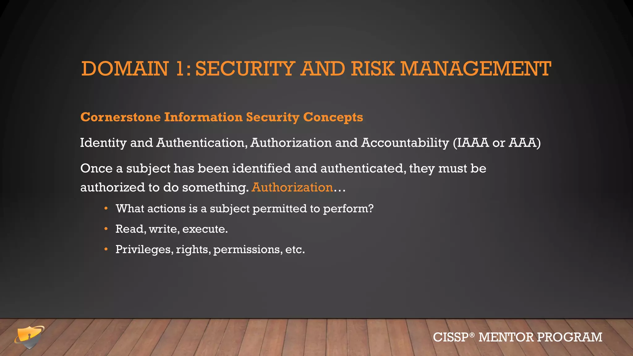 DOMAIN 1: SECURITY AND RISK MANAGEMENT
Cornerstone Information Security Concepts
Identity and Authentication, Authorization and Accountability (IAAA or AAA)
Once a subject has been identified and authenticated, they must be
authorized to do something. Authorization…
• What actions is a subject permitted to perform?
• Read, write, execute.
• Privileges, rights, permissions, etc.
CISSP® MENTOR PROGRAM
 