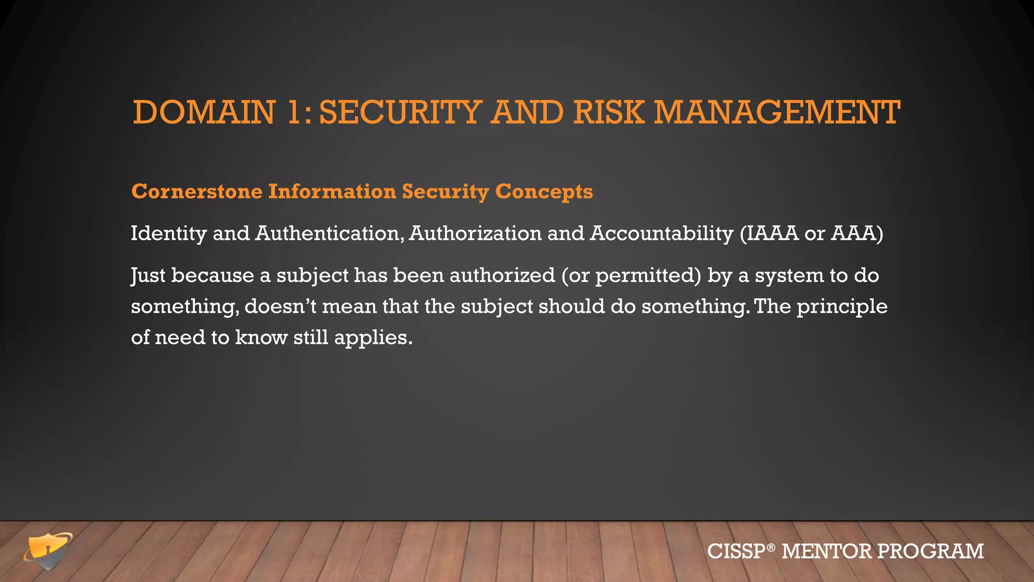 DOMAIN 1: SECURITY AND RISK MANAGEMENT
Cornerstone Information Security Concepts
Identity and Authentication, Authorization and Accountability (IAAA or AAA)
Just because a subject has been authorized (or permitted) by a system to do
something, doesn’t mean that the subject should do something.The principle
of need to know still applies.
CISSP® MENTOR PROGRAM
 