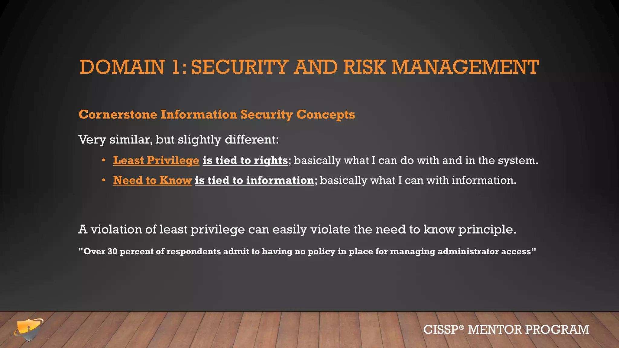 DOMAIN 1: SECURITY AND RISK MANAGEMENT
Cornerstone Information Security Concepts
Very similar, but slightly different:
• Least Privilege is tied to rights; basically what I can do with and in the system.
• Need to Know is tied to information; basically what I can with information.
A violation of least privilege can easily violate the need to know principle.
"Over 30 percent of respondents admit to having no policy in place for managing administrator access”
CISSP® MENTOR PROGRAM
 