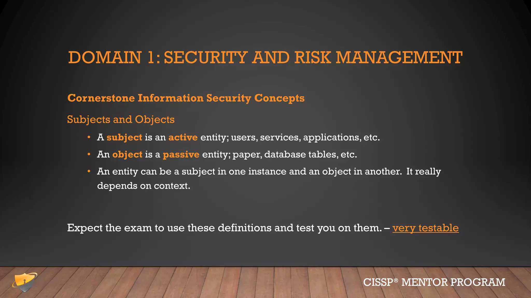 DOMAIN 1: SECURITY AND RISK MANAGEMENT
Cornerstone Information Security Concepts
Subjects and Objects
• A subject is an active entity; users, services, applications, etc.
• An object is a passive entity; paper, database tables, etc.
• An entity can be a subject in one instance and an object in another. It really
depends on context.
Expect the exam to use these definitions and test you on them. – very testable
CISSP® MENTOR PROGRAM
 