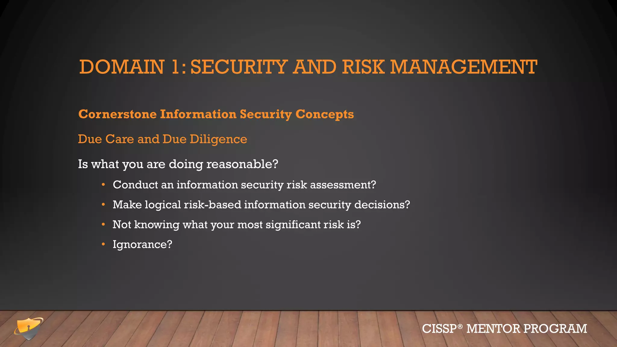DOMAIN 1: SECURITY AND RISK MANAGEMENT
Cornerstone Information Security Concepts
Due Care and Due Diligence
Is what you are doing reasonable?
• Conduct an information security risk assessment?
• Make logical risk-based information security decisions?
• Not knowing what your most significant risk is?
• Ignorance?
CISSP® MENTOR PROGRAM
 