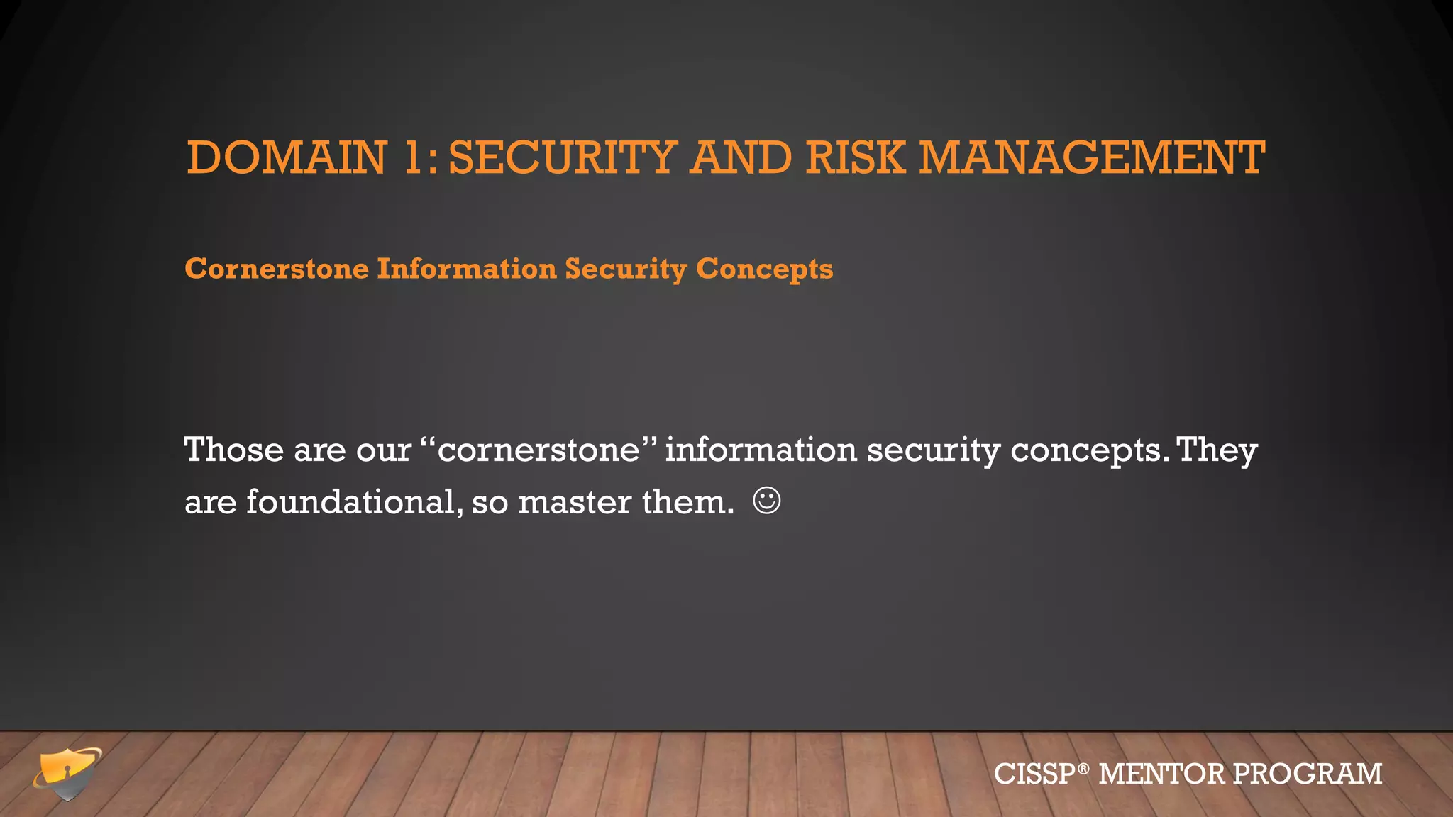 DOMAIN 1: SECURITY AND RISK MANAGEMENT
Cornerstone Information Security Concepts
Those are our “cornerstone” information security concepts.They
are foundational, so master them. ☺
CISSP® MENTOR PROGRAM
 