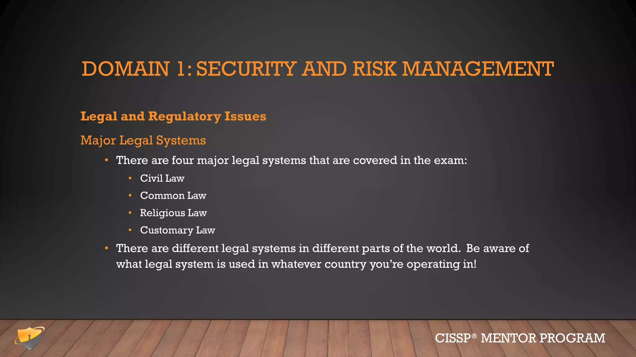 DOMAIN 1: SECURITY AND RISK MANAGEMENT
Legal and Regulatory Issues
Major Legal Systems
• There are four major legal systems that are covered in the exam:
• Civil Law
• Common Law
• Religious Law
• Customary Law
• There are different legal systems in different parts of the world. Be aware of
what legal system is used in whatever country you’re operating in!
CISSP® MENTOR PROGRAM
 