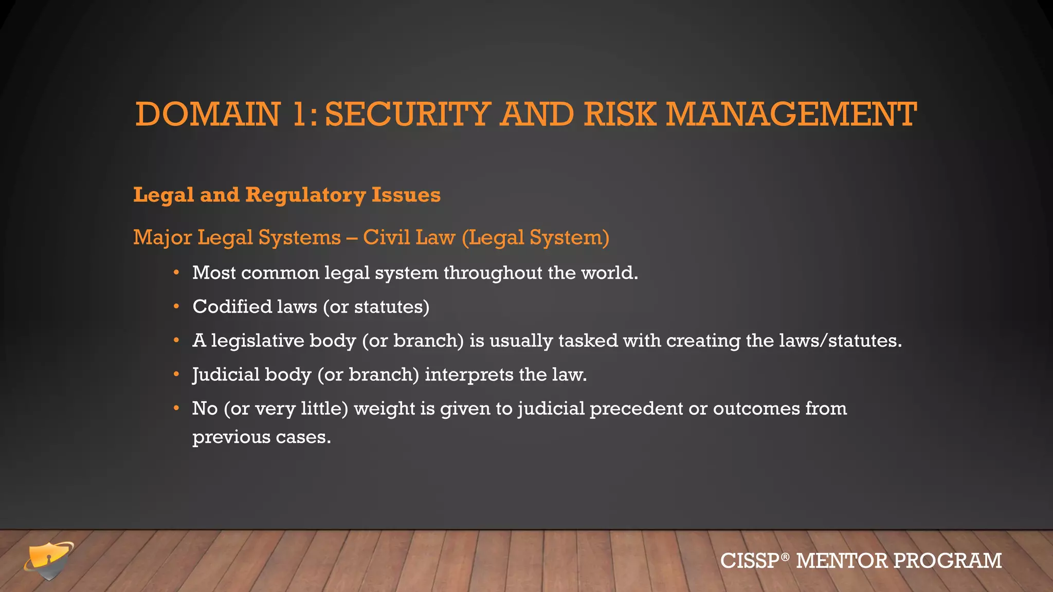 DOMAIN 1: SECURITY AND RISK MANAGEMENT
Legal and Regulatory Issues
Major Legal Systems – Civil Law (Legal System)
• Most common legal system throughout the world.
• Codified laws (or statutes)
• A legislative body (or branch) is usually tasked with creating the laws/statutes.
• Judicial body (or branch) interprets the law.
• No (or very little) weight is given to judicial precedent or outcomes from
previous cases.
CISSP® MENTOR PROGRAM
 