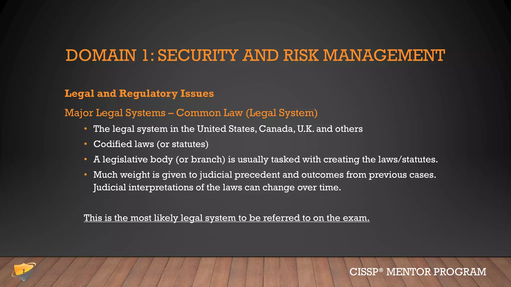 DOMAIN 1: SECURITY AND RISK MANAGEMENT
Legal and Regulatory Issues
Major Legal Systems – Common Law (Legal System)
• The legal system in the United States, Canada, U.K. and others
• Codified laws (or statutes)
• A legislative body (or branch) is usually tasked with creating the laws/statutes.
• Much weight is given to judicial precedent and outcomes from previous cases.
Judicial interpretations of the laws can change over time.
This is the most likely legal system to be referred to on the exam.
CISSP® MENTOR PROGRAM
 