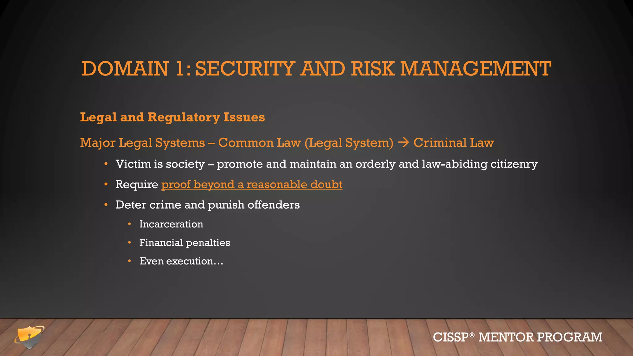 DOMAIN 1: SECURITY AND RISK MANAGEMENT
Legal and Regulatory Issues
Major Legal Systems – Common Law (Legal System)  Criminal Law
• Victim is society – promote and maintain an orderly and law-abiding citizenry
• Require proof beyond a reasonable doubt
• Deter crime and punish offenders
• Incarceration
• Financial penalties
• Even execution…
CISSP® MENTOR PROGRAM
 