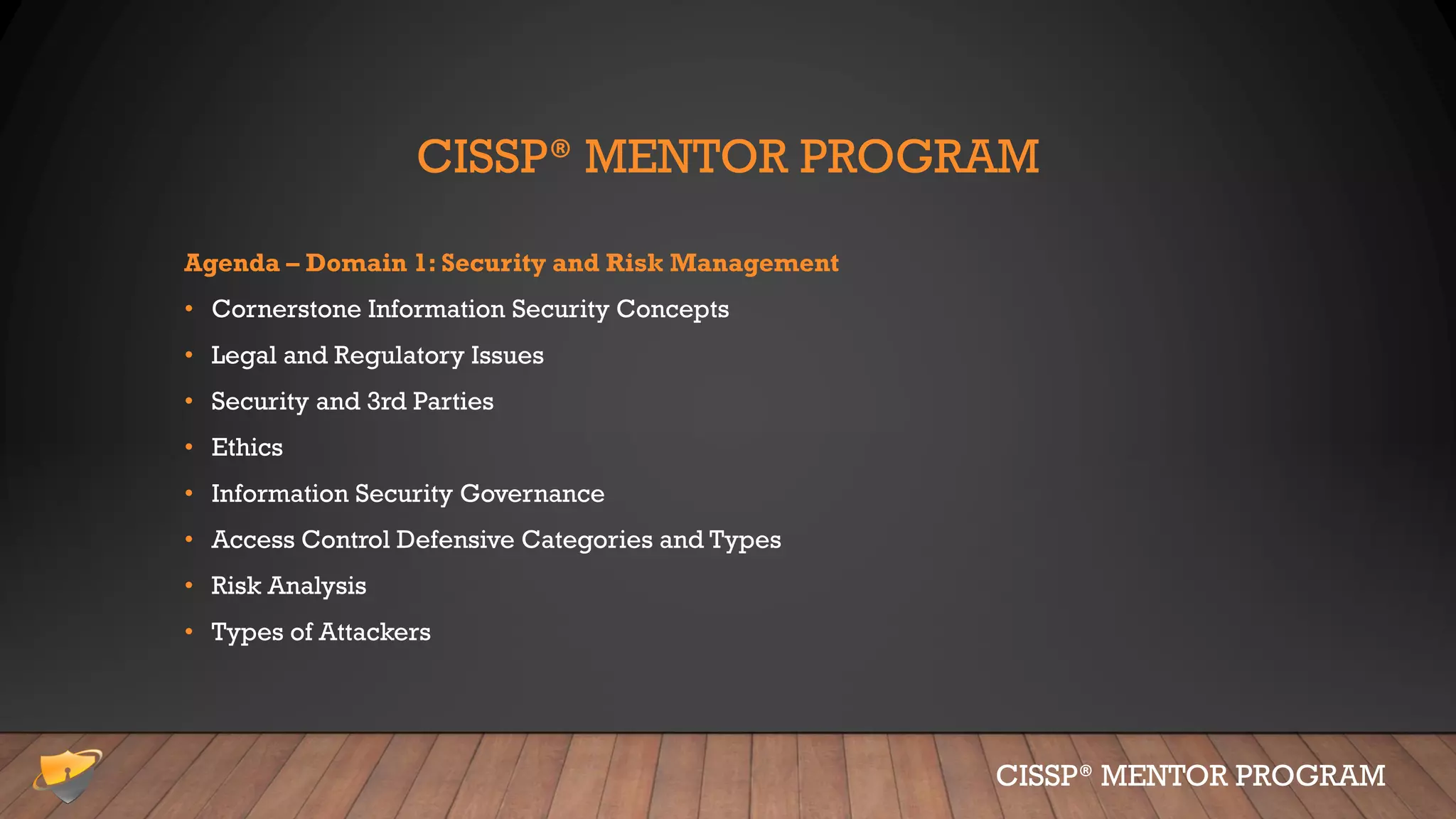 CISSP® MENTOR PROGRAM
Agenda – Domain 1: Security and Risk Management
• Cornerstone Information Security Concepts
• Legal and Regulatory Issues
• Security and 3rd Parties
• Ethics
• Information Security Governance
• Access Control Defensive Categories and Types
• Risk Analysis
• Types of Attackers
CISSP® MENTOR PROGRAM
 
