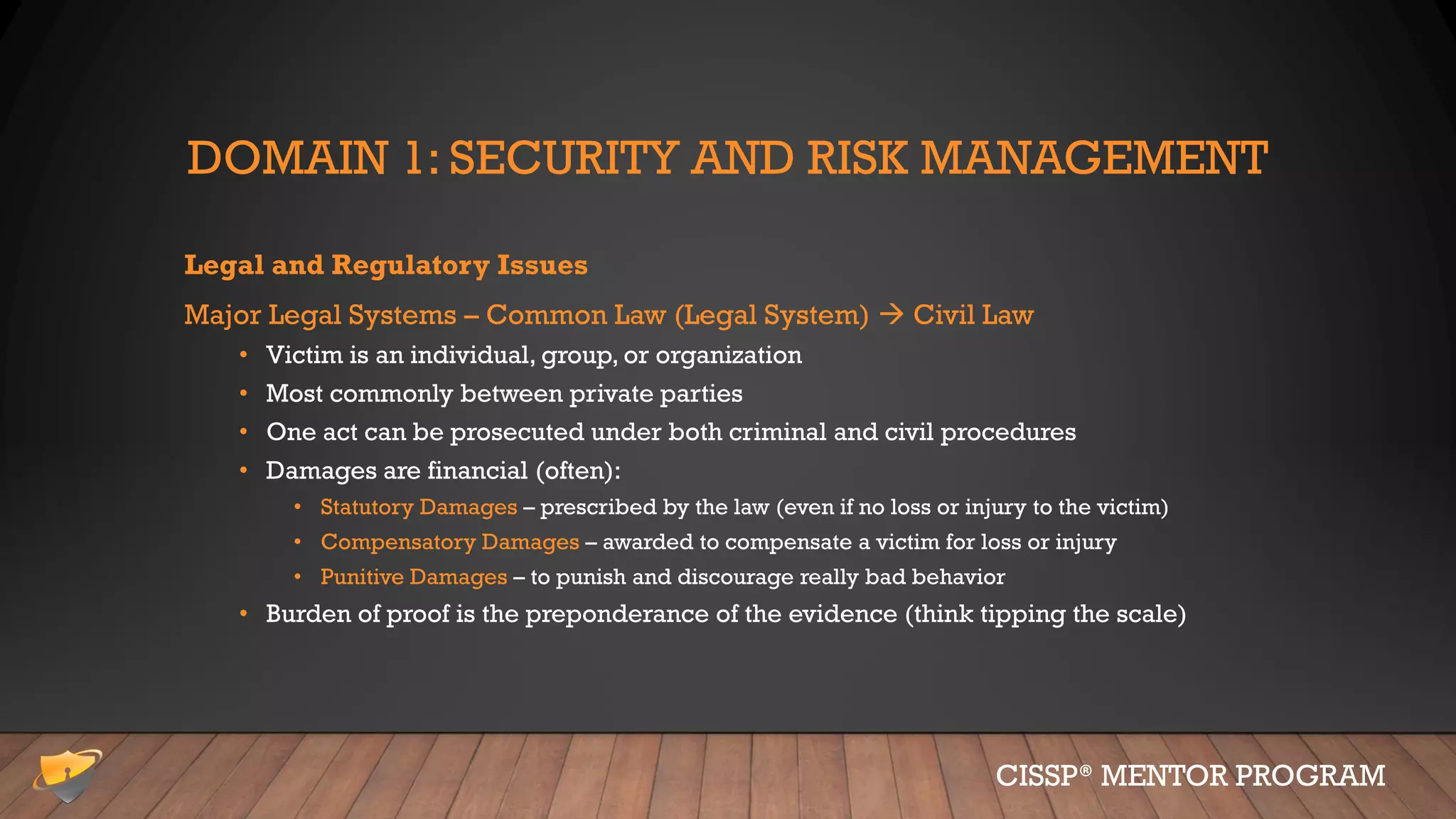 DOMAIN 1: SECURITY AND RISK MANAGEMENT
Legal and Regulatory Issues
Major Legal Systems – Common Law (Legal System)  Civil Law
• Victim is an individual, group, or organization
• Most commonly between private parties
• One act can be prosecuted under both criminal and civil procedures
• Damages are financial (often):
• Statutory Damages – prescribed by the law (even if no loss or injury to the victim)
• Compensatory Damages – awarded to compensate a victim for loss or injury
• Punitive Damages – to punish and discourage really bad behavior
• Burden of proof is the preponderance of the evidence (think tipping the scale)
CISSP® MENTOR PROGRAM
 