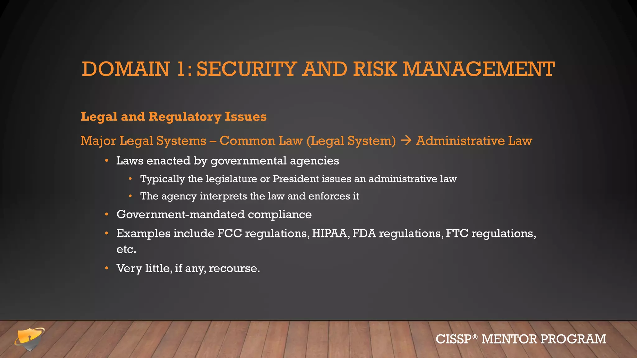 DOMAIN 1: SECURITY AND RISK MANAGEMENT
Legal and Regulatory Issues
Major Legal Systems – Common Law (Legal System)  Administrative Law
• Laws enacted by governmental agencies
• Typically the legislature or President issues an administrative law
• The agency interprets the law and enforces it
• Government-mandated compliance
• Examples include FCC regulations, HIPAA, FDA regulations, FTC regulations,
etc.
• Very little, if any, recourse.
CISSP® MENTOR PROGRAM
 
