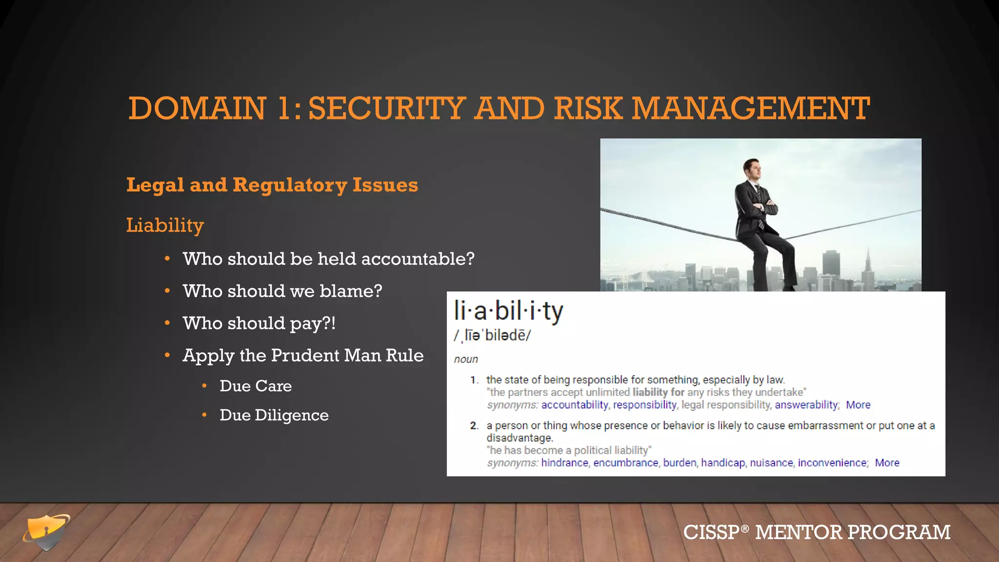 DOMAIN 1: SECURITY AND RISK MANAGEMENT
Legal and Regulatory Issues
Liability
• Who should be held accountable?
• Who should we blame?
• Who should pay?!
• Apply the Prudent Man Rule
• Due Care
• Due Diligence
CISSP® MENTOR PROGRAM
 