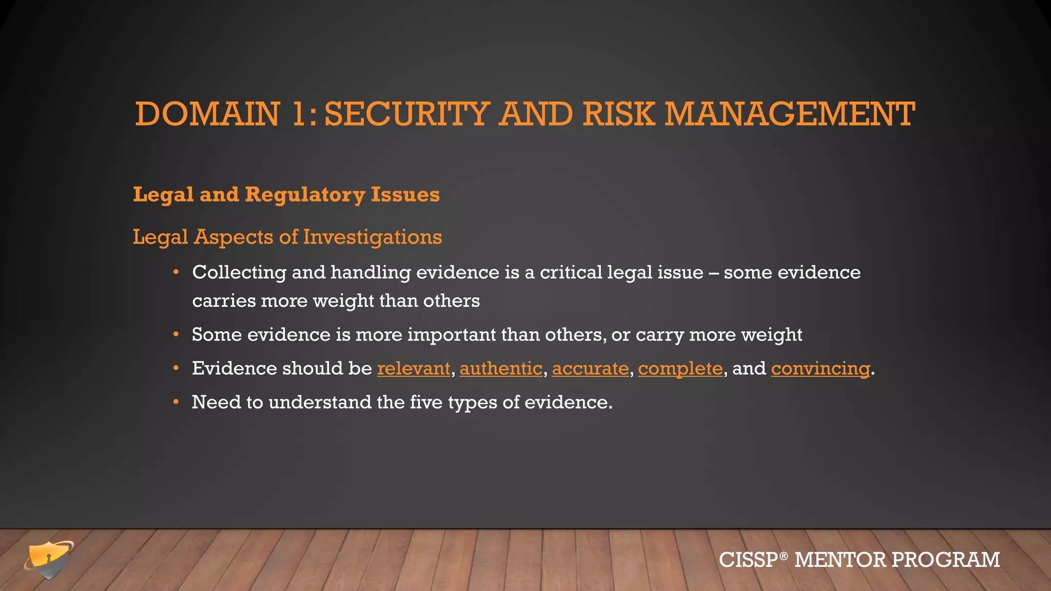 DOMAIN 1: SECURITY AND RISK MANAGEMENT
Legal and Regulatory Issues
Legal Aspects of Investigations
• Collecting and handling evidence is a critical legal issue – some evidence
carries more weight than others
• Some evidence is more important than others, or carry more weight
• Evidence should be relevant, authentic, accurate, complete, and convincing.
• Need to understand the five types of evidence.
CISSP® MENTOR PROGRAM
 