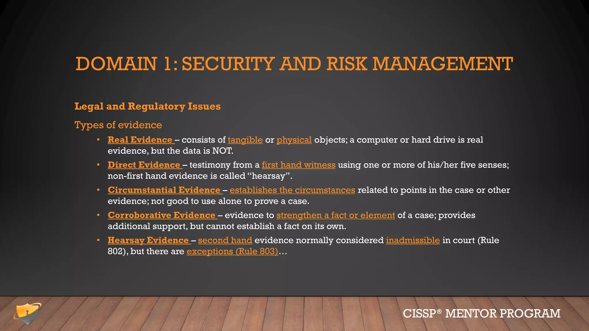 DOMAIN 1: SECURITY AND RISK MANAGEMENT
Legal and Regulatory Issues
Types of evidence
• Real Evidence – consists of tangible or physical objects; a computer or hard drive is real
evidence, but the data is NOT.
• Direct Evidence – testimony from a first hand witness using one or more of his/her five senses;
non-first hand evidence is called “hearsay”.
• Circumstantial Evidence – establishes the circumstances related to points in the case or other
evidence; not good to use alone to prove a case.
• Corroborative Evidence – evidence to strengthen a fact or element of a case; provides
additional support, but cannot establish a fact on its own.
• Hearsay Evidence – second hand evidence normally considered inadmissible in court (Rule
802), but there are exceptions (Rule 803)…
CISSP® MENTOR PROGRAM
 