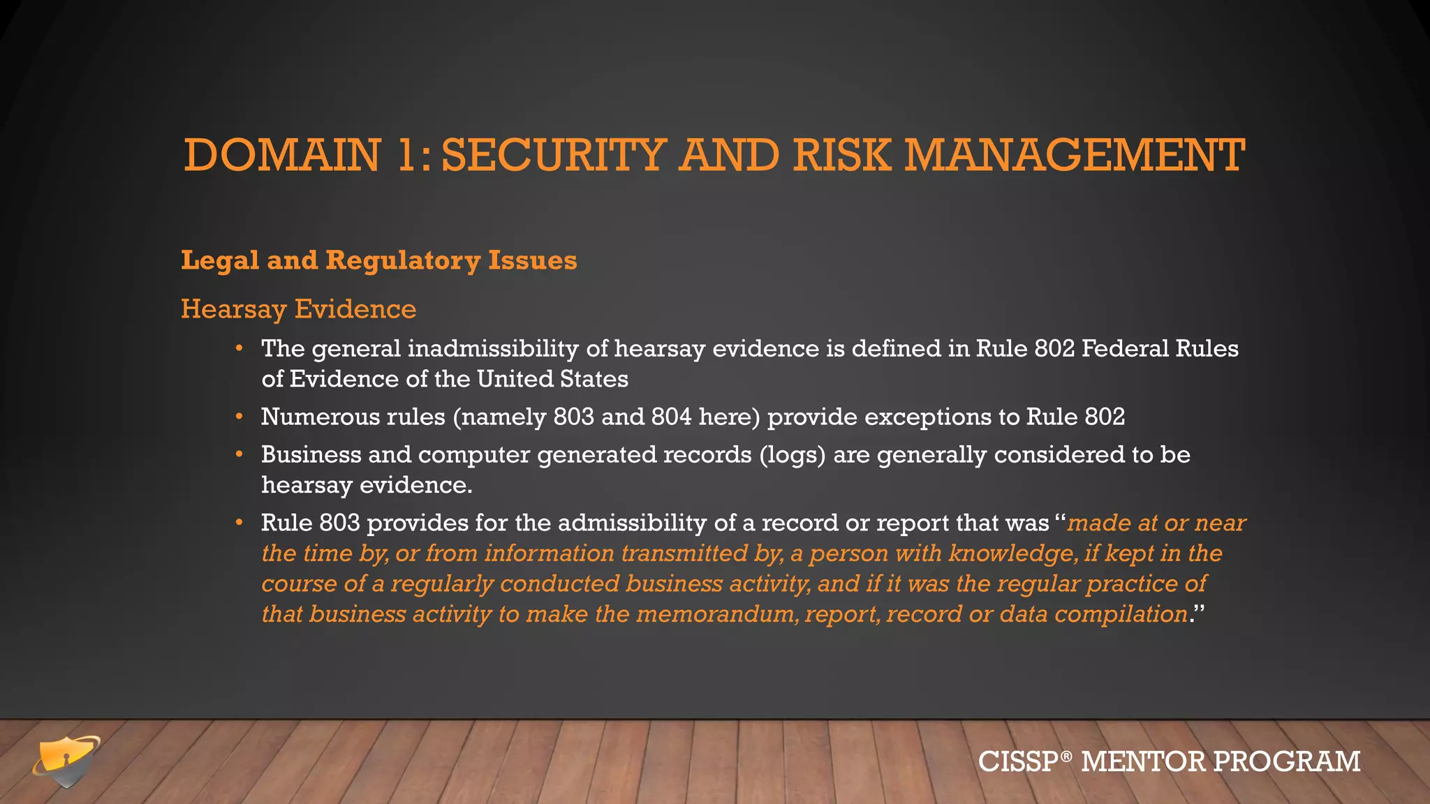DOMAIN 1: SECURITY AND RISK MANAGEMENT
Legal and Regulatory Issues
Hearsay Evidence
• The general inadmissibility of hearsay evidence is defined in Rule 802 Federal Rules
of Evidence of the United States
• Numerous rules (namely 803 and 804 here) provide exceptions to Rule 802
• Business and computer generated records (logs) are generally considered to be
hearsay evidence.
• Rule 803 provides for the admissibility of a record or report that was “made at or near
the time by,or from information transmitted by,a person with knowledge,if kept in the
course of a regularly conducted business activity,and if it was the regular practice of
that business activity to make the memorandum,report, record or data compilation.”
CISSP® MENTOR PROGRAM
 