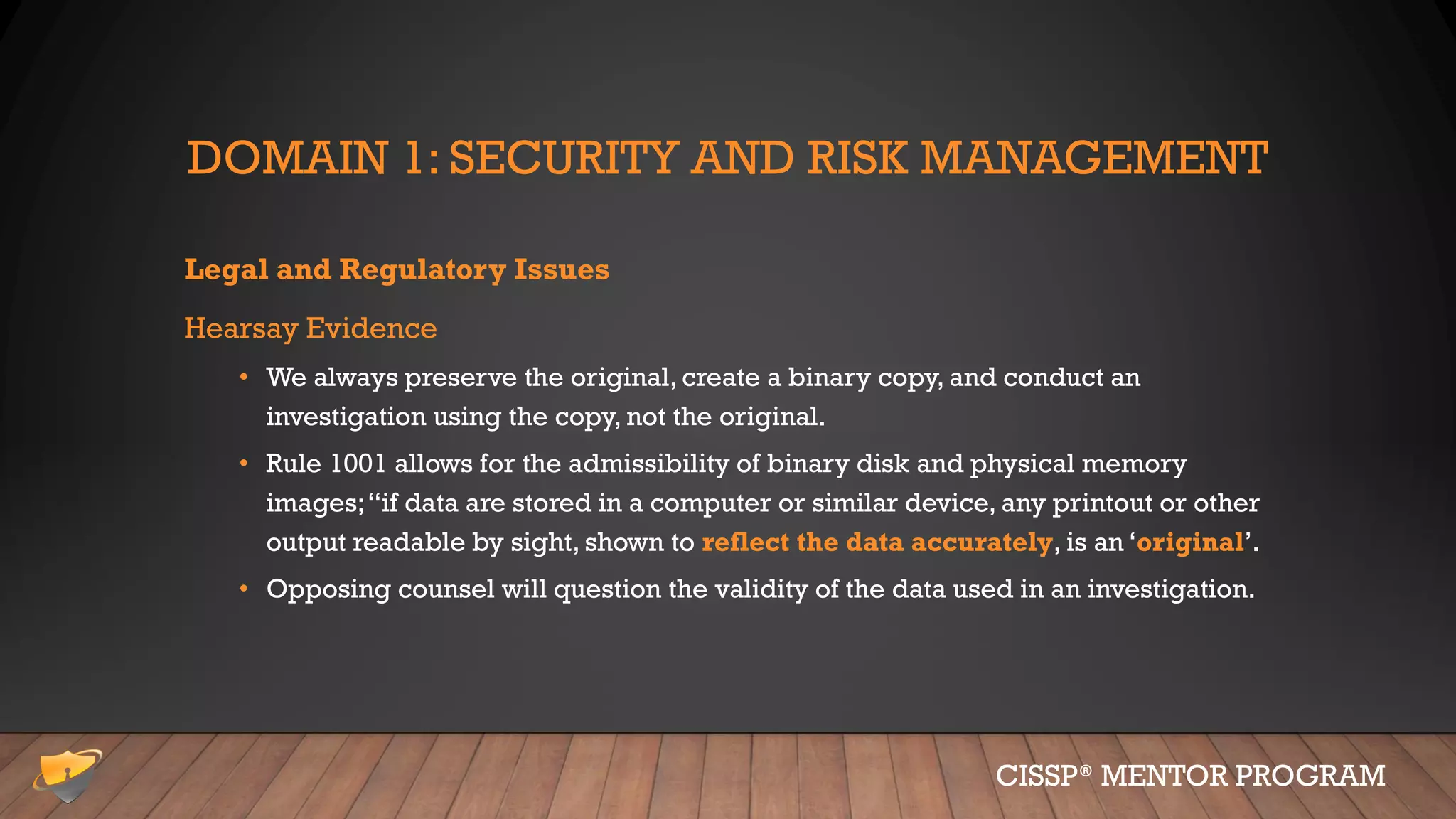 DOMAIN 1: SECURITY AND RISK MANAGEMENT
Legal and Regulatory Issues
Hearsay Evidence
• We always preserve the original, create a binary copy, and conduct an
investigation using the copy, not the original.
• Rule 1001 allows for the admissibility of binary disk and physical memory
images;“if data are stored in a computer or similar device, any printout or other
output readable by sight, shown to reflect the data accurately, is an ‘original’.
• Opposing counsel will question the validity of the data used in an investigation.
CISSP® MENTOR PROGRAM
 