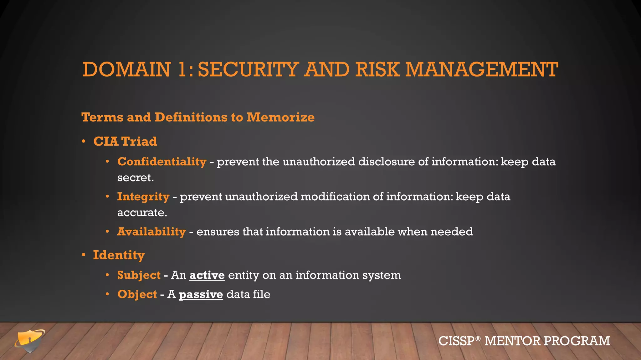 DOMAIN 1: SECURITY AND RISK MANAGEMENT
Terms and Definitions to Memorize
• CIA Triad
• Confidentiality - prevent the unauthorized disclosure of information: keep data
secret.
• Integrity - prevent unauthorized modification of information: keep data
accurate.
• Availability - ensures that information is available when needed
• Identity
• Subject - An active entity on an information system
• Object - A passive data file
CISSP® MENTOR PROGRAM
 