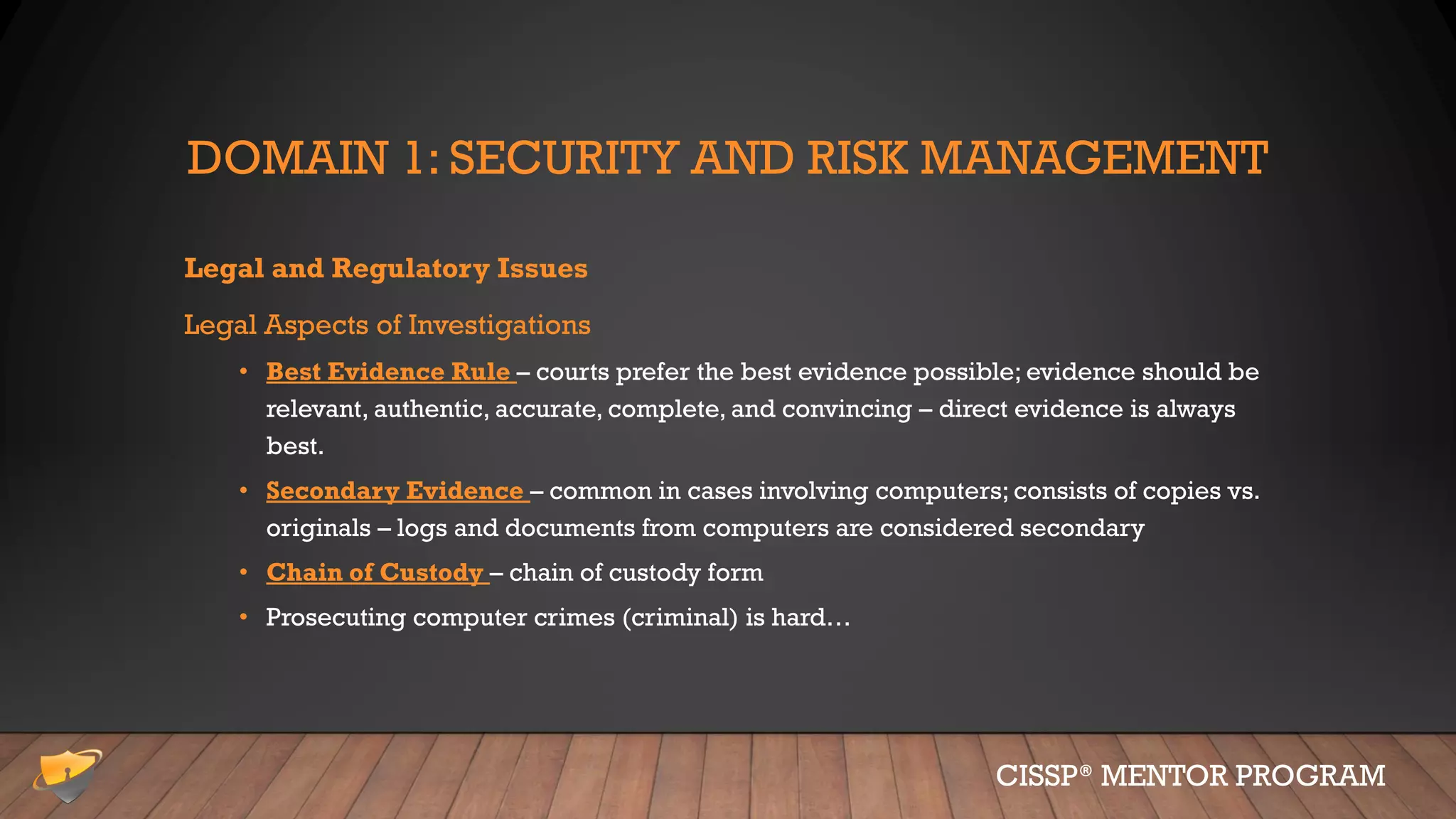 DOMAIN 1: SECURITY AND RISK MANAGEMENT
Legal and Regulatory Issues
Legal Aspects of Investigations
• Best Evidence Rule – courts prefer the best evidence possible; evidence should be
relevant, authentic, accurate, complete, and convincing – direct evidence is always
best.
• Secondary Evidence – common in cases involving computers; consists of copies vs.
originals – logs and documents from computers are considered secondary
• Chain of Custody – chain of custody form
• Prosecuting computer crimes (criminal) is hard…
CISSP® MENTOR PROGRAM
 