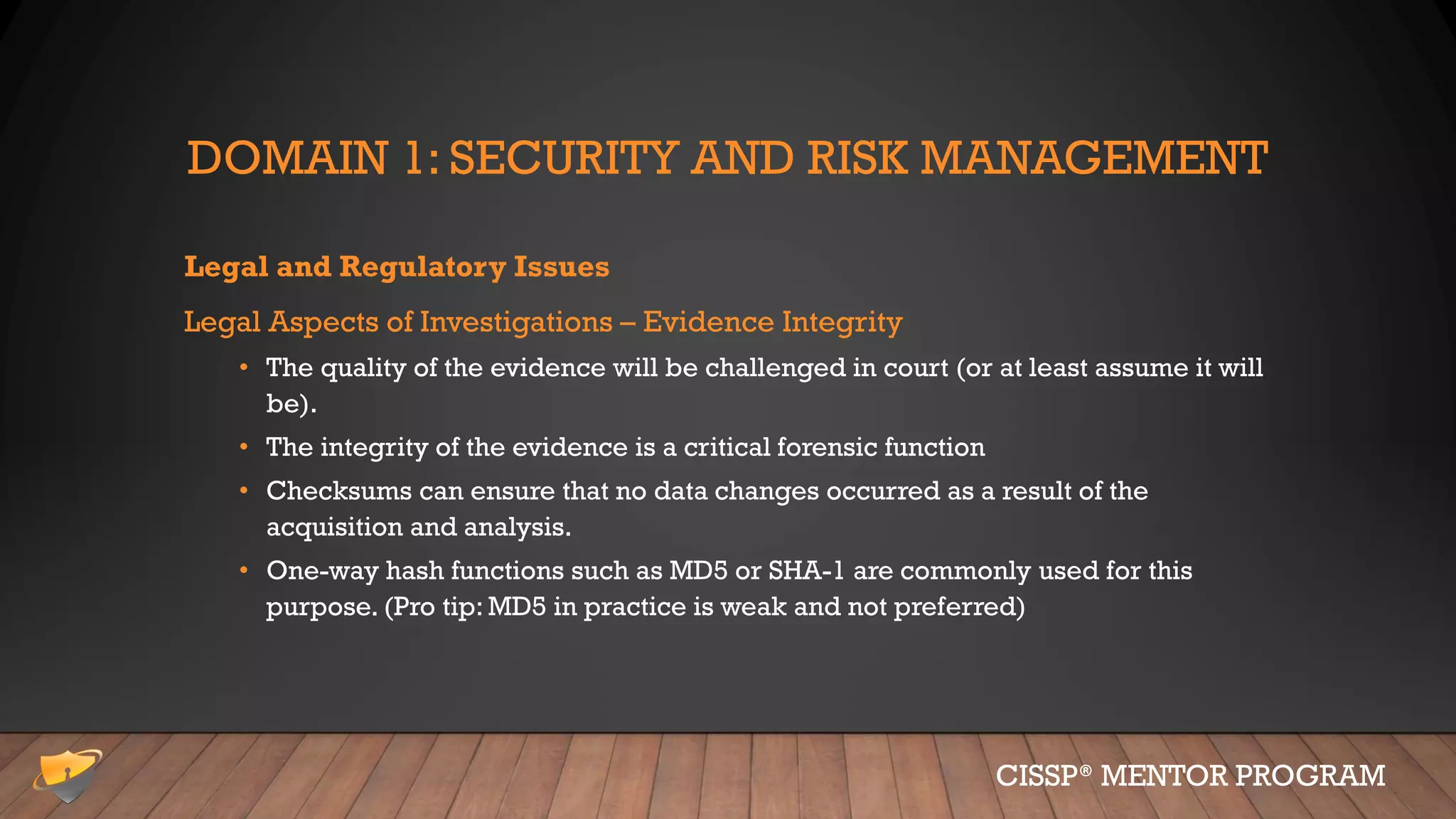 DOMAIN 1: SECURITY AND RISK MANAGEMENT
Legal and Regulatory Issues
Legal Aspects of Investigations – Evidence Integrity
• The quality of the evidence will be challenged in court (or at least assume it will
be).
• The integrity of the evidence is a critical forensic function
• Checksums can ensure that no data changes occurred as a result of the
acquisition and analysis.
• One-way hash functions such as MD5 or SHA-1 are commonly used for this
purpose. (Pro tip: MD5 in practice is weak and not preferred)
CISSP® MENTOR PROGRAM
 