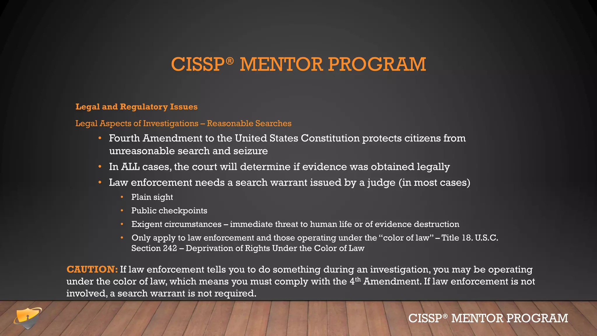 CISSP® MENTOR PROGRAM
Legal and Regulatory Issues
Legal Aspects of Investigations – Reasonable Searches
• Fourth Amendment to the United States Constitution protects citizens from
unreasonable search and seizure
• In ALL cases, the court will determine if evidence was obtained legally
• Law enforcement needs a search warrant issued by a judge (in most cases)
• Plain sight
• Public checkpoints
• Exigent circumstances – immediate threat to human life or of evidence destruction
• Only apply to law enforcement and those operating under the “color of law” – Title 18. U.S.C.
Section 242 – Deprivation of Rights Under the Color of Law
CISSP® MENTOR PROGRAM
CAUTION: If law enforcement tells you to do something during an investigation, you may be operating
under the color of law, which means you must comply with the 4th Amendment. If law enforcement is not
involved, a search warrant is not required.
 