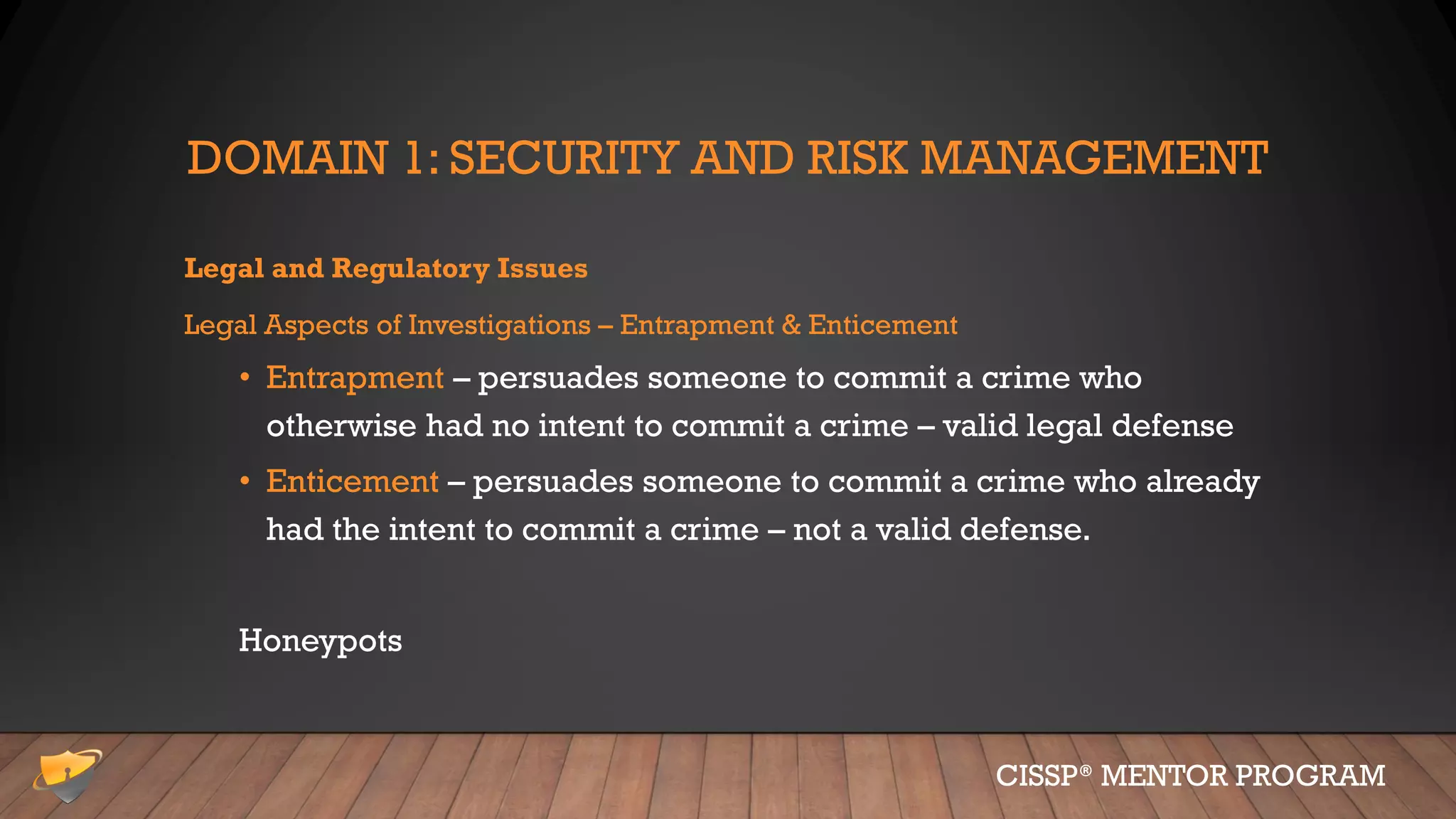 DOMAIN 1: SECURITY AND RISK MANAGEMENT
Legal and Regulatory Issues
Legal Aspects of Investigations – Entrapment & Enticement
• Entrapment – persuades someone to commit a crime who
otherwise had no intent to commit a crime – valid legal defense
• Enticement – persuades someone to commit a crime who already
had the intent to commit a crime – not a valid defense.
Honeypots
CISSP® MENTOR PROGRAM
 