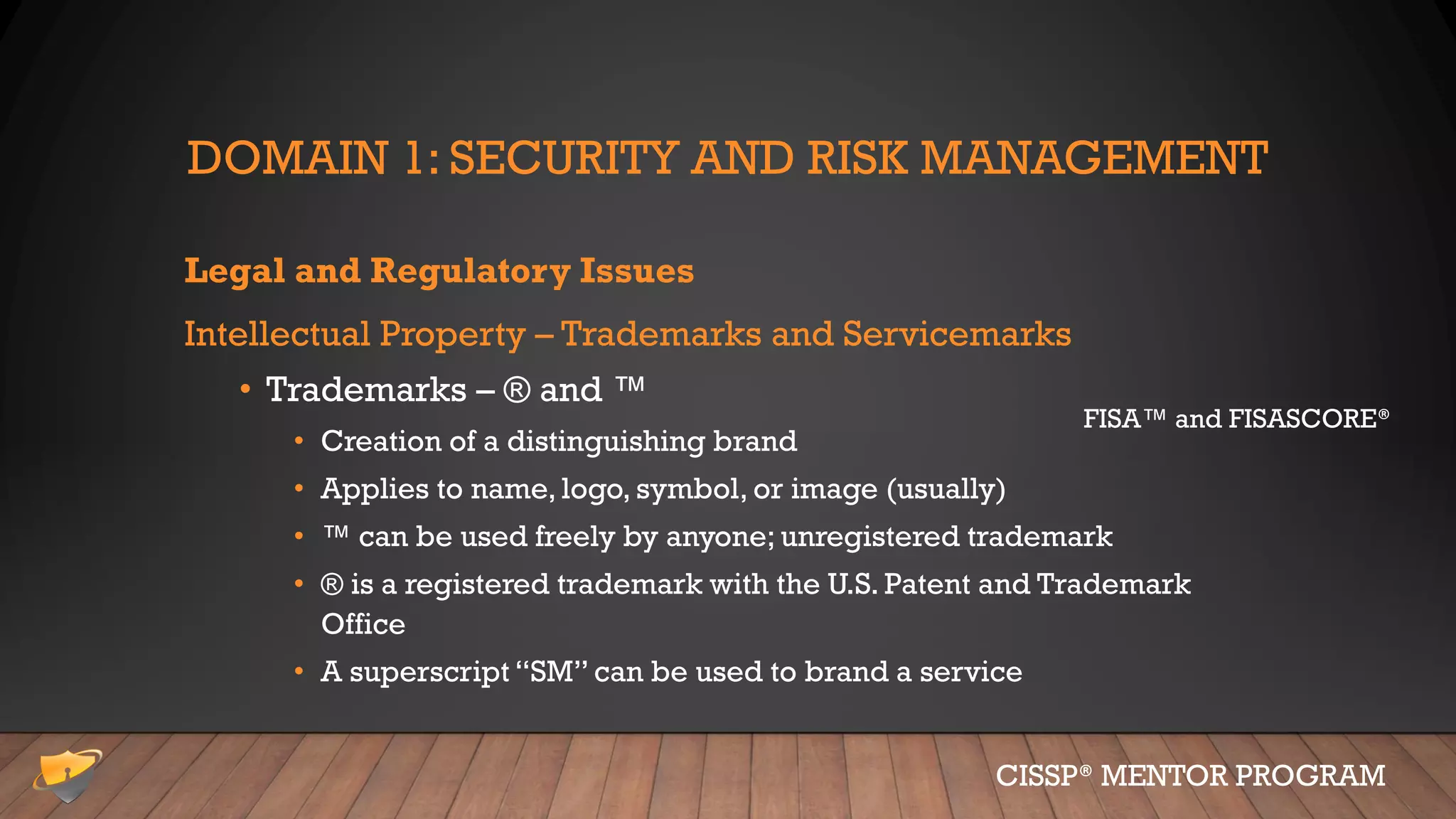 DOMAIN 1: SECURITY AND RISK MANAGEMENT
Legal and Regulatory Issues
Intellectual Property – Trademarks and Servicemarks
• Trademarks – ® and ™
• Creation of a distinguishing brand
• Applies to name, logo, symbol, or image (usually)
• ™ can be used freely by anyone; unregistered trademark
• ® is a registered trademark with the U.S. Patent and Trademark
Office
• A superscript “SM” can be used to brand a service
CISSP® MENTOR PROGRAM
FISA™ and FISASCORE®
 