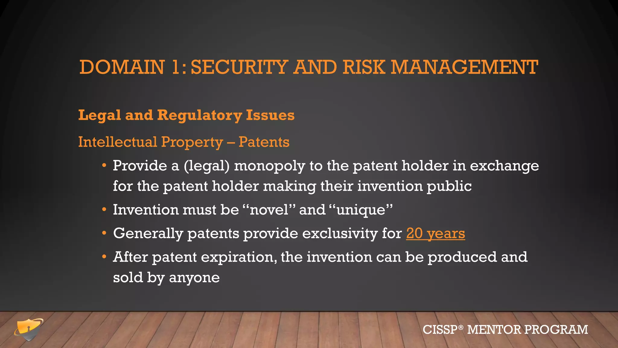 DOMAIN 1: SECURITY AND RISK MANAGEMENT
Legal and Regulatory Issues
Intellectual Property – Patents
• Provide a (legal) monopoly to the patent holder in exchange
for the patent holder making their invention public
• Invention must be “novel” and “unique”
• Generally patents provide exclusivity for 20 years
• After patent expiration, the invention can be produced and
sold by anyone
CISSP® MENTOR PROGRAM
 
