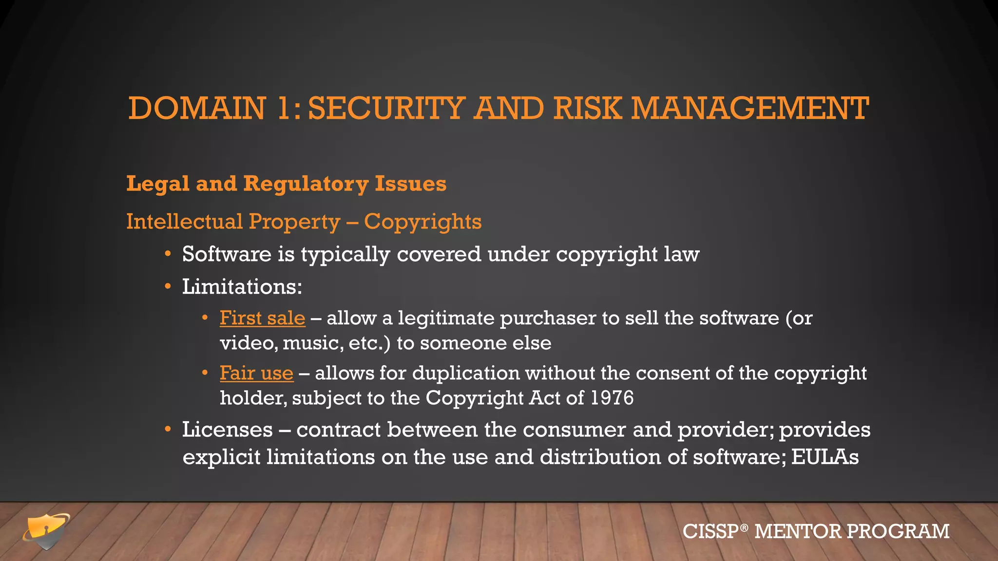 DOMAIN 1: SECURITY AND RISK MANAGEMENT
Legal and Regulatory Issues
Intellectual Property – Copyrights
• Software is typically covered under copyright law
• Limitations:
• First sale – allow a legitimate purchaser to sell the software (or
video, music, etc.) to someone else
• Fair use – allows for duplication without the consent of the copyright
holder, subject to the Copyright Act of 1976
• Licenses – contract between the consumer and provider; provides
explicit limitations on the use and distribution of software; EULAs
CISSP® MENTOR PROGRAM
 