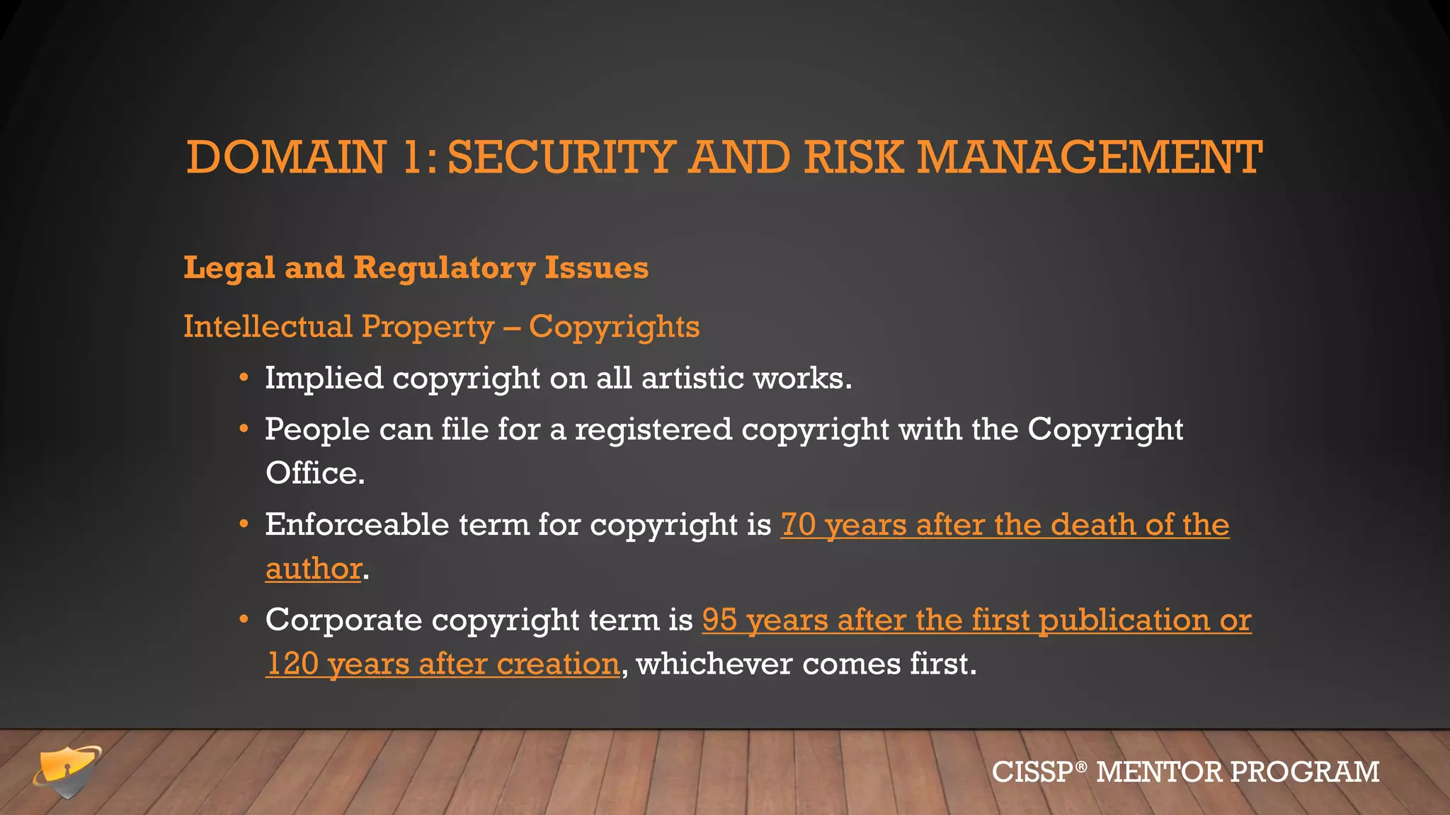 DOMAIN 1: SECURITY AND RISK MANAGEMENT
Legal and Regulatory Issues
Intellectual Property – Copyrights
• Implied copyright on all artistic works.
• People can file for a registered copyright with the Copyright
Office.
• Enforceable term for copyright is 70 years after the death of the
author.
• Corporate copyright term is 95 years after the first publication or
120 years after creation, whichever comes first.
CISSP® MENTOR PROGRAM
 