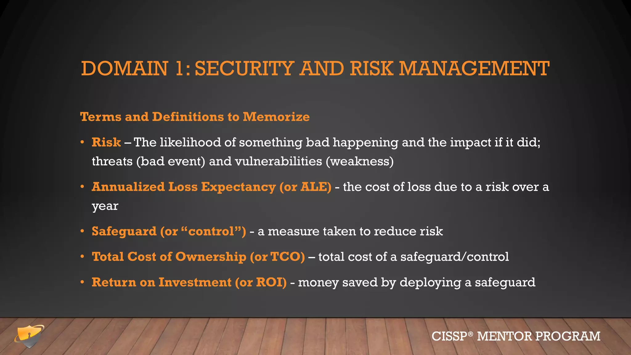 DOMAIN 1: SECURITY AND RISK MANAGEMENT
Terms and Definitions to Memorize
• Risk – The likelihood of something bad happening and the impact if it did;
threats (bad event) and vulnerabilities (weakness)
• Annualized Loss Expectancy (or ALE) - the cost of loss due to a risk over a
year
• Safeguard (or “control”) - a measure taken to reduce risk
• Total Cost of Ownership (or TCO) – total cost of a safeguard/control
• Return on Investment (or ROI) - money saved by deploying a safeguard
CISSP® MENTOR PROGRAM
 