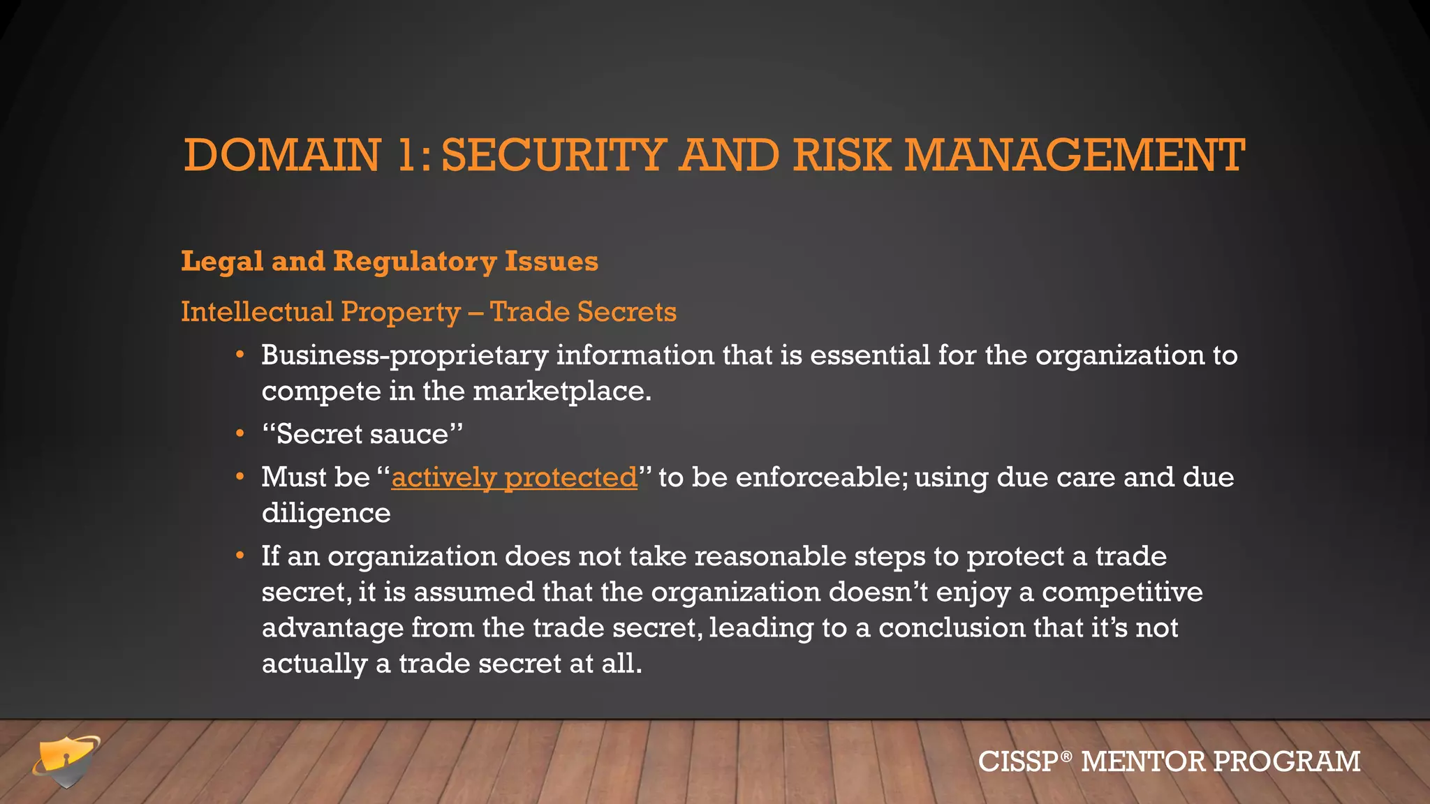 DOMAIN 1: SECURITY AND RISK MANAGEMENT
Legal and Regulatory Issues
Intellectual Property – Trade Secrets
• Business-proprietary information that is essential for the organization to
compete in the marketplace.
• “Secret sauce”
• Must be “actively protected” to be enforceable; using due care and due
diligence
• If an organization does not take reasonable steps to protect a trade
secret, it is assumed that the organization doesn’t enjoy a competitive
advantage from the trade secret, leading to a conclusion that it’s not
actually a trade secret at all.
CISSP® MENTOR PROGRAM
 