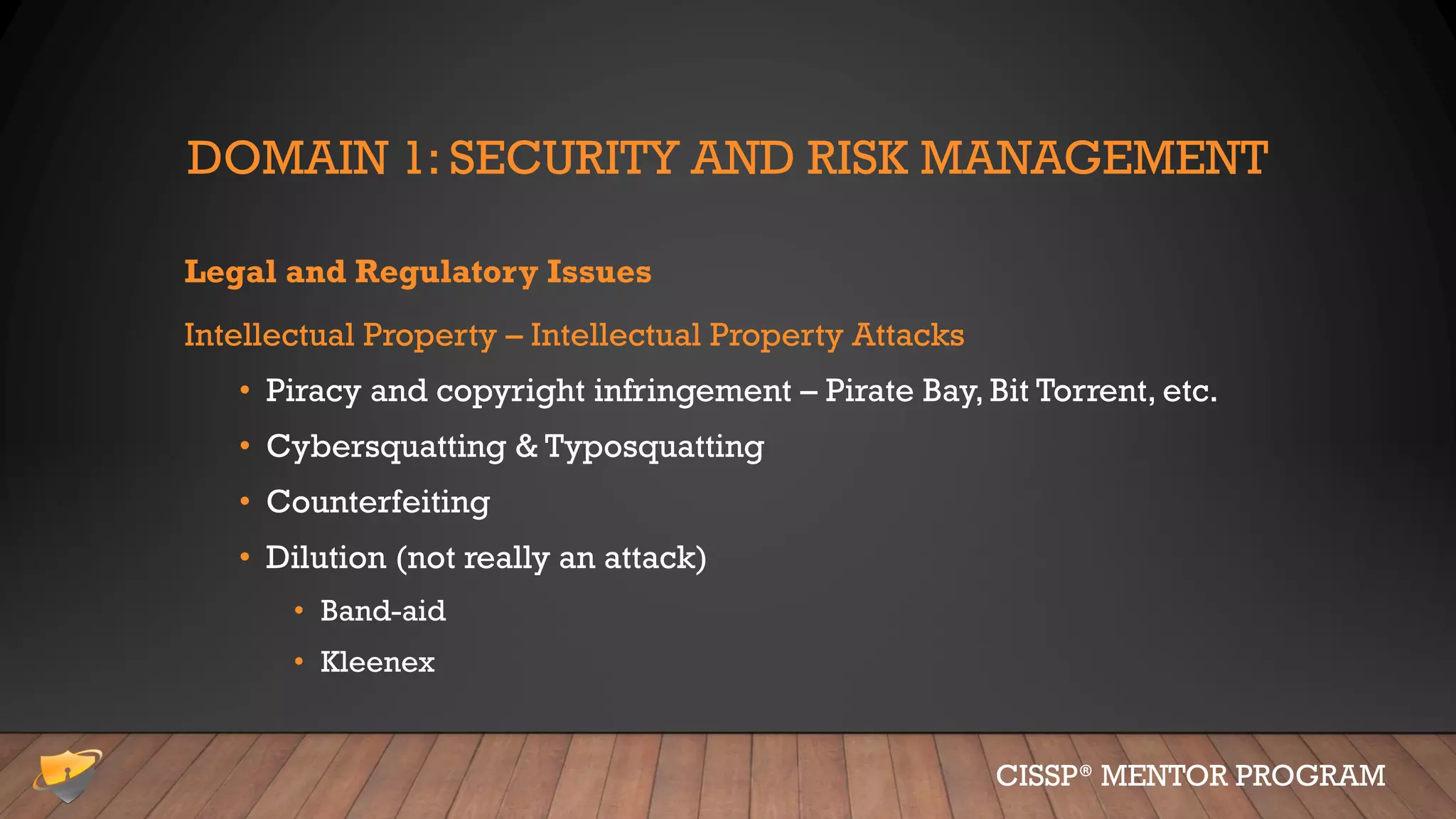 DOMAIN 1: SECURITY AND RISK MANAGEMENT
Legal and Regulatory Issues
Intellectual Property – Intellectual Property Attacks
• Piracy and copyright infringement – Pirate Bay, Bit Torrent, etc.
• Cybersquatting & Typosquatting
• Counterfeiting
• Dilution (not really an attack)
• Band-aid
• Kleenex
CISSP® MENTOR PROGRAM
 