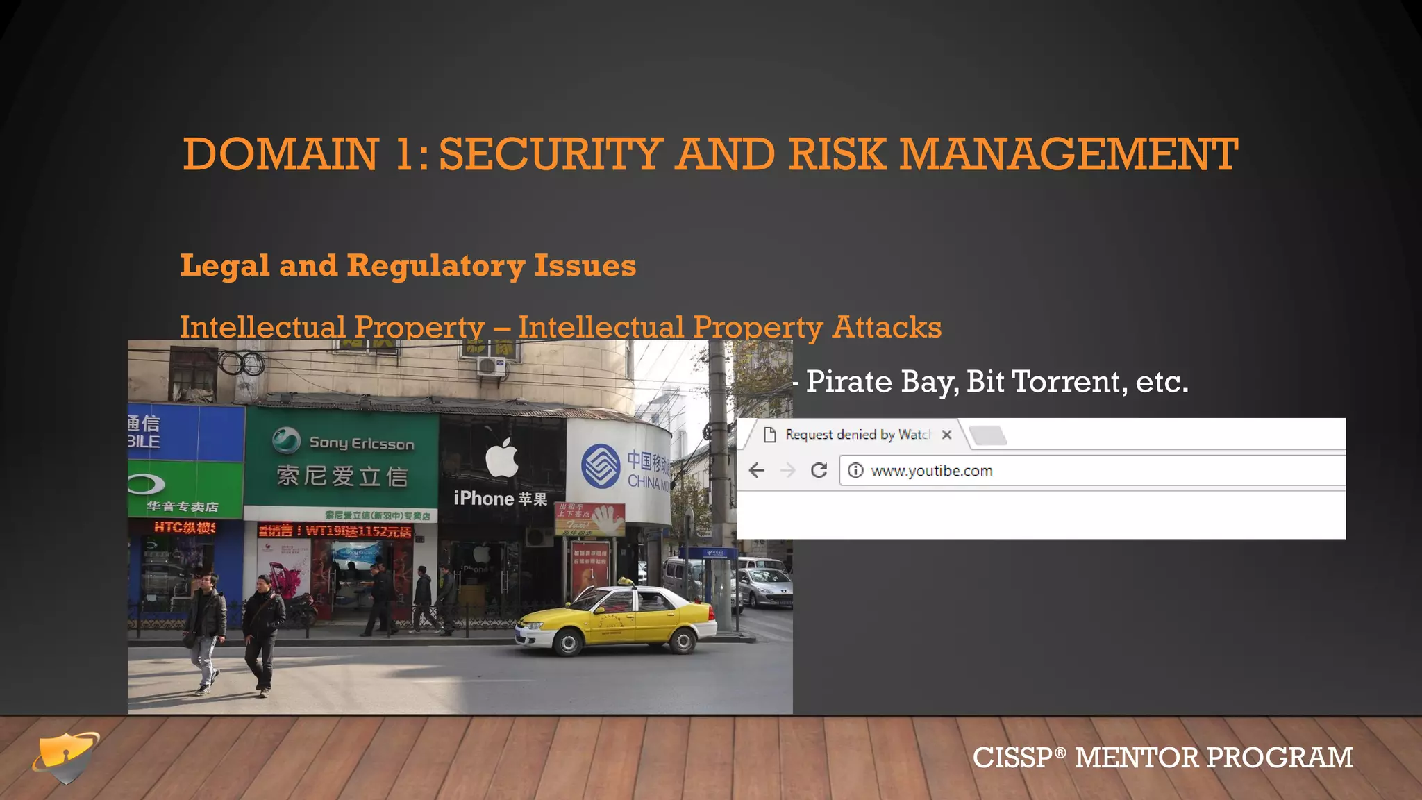 DOMAIN 1: SECURITY AND RISK MANAGEMENT
Legal and Regulatory Issues
Intellectual Property – Intellectual Property Attacks
• Piracy and copyright infringement – Pirate Bay, Bit Torrent, etc.
• Cybersquatting & Typosquatting
• Counterfeiting
• Dilution (not really an attack)
• Band-aid
• Kleenex
CISSP® MENTOR PROGRAM
 