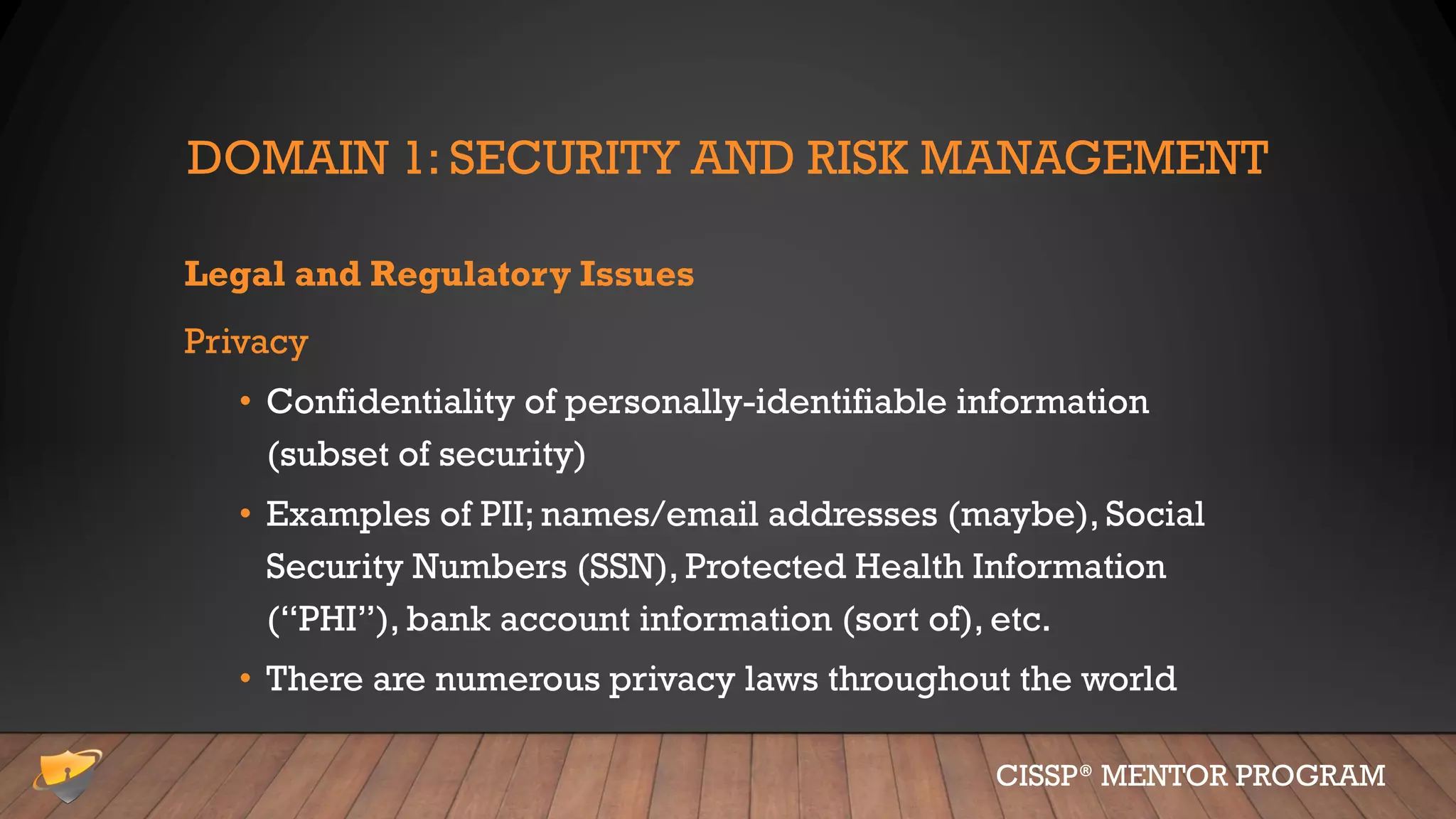 DOMAIN 1: SECURITY AND RISK MANAGEMENT
Legal and Regulatory Issues
Privacy
• Confidentiality of personally-identifiable information
(subset of security)
• Examples of PII; names/email addresses (maybe), Social
Security Numbers (SSN), Protected Health Information
(“PHI”), bank account information (sort of), etc.
• There are numerous privacy laws throughout the world
CISSP® MENTOR PROGRAM
 