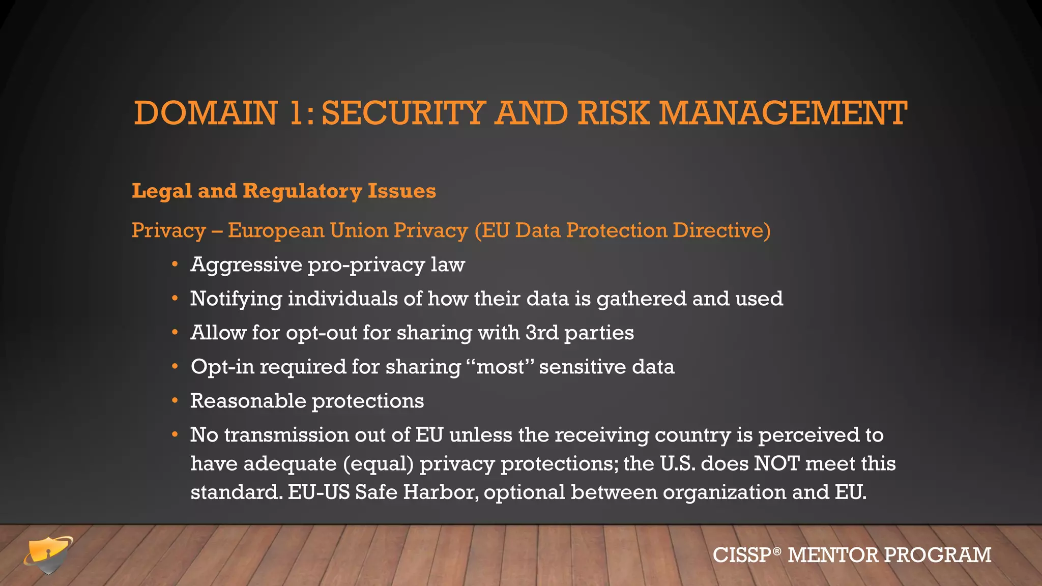 DOMAIN 1: SECURITY AND RISK MANAGEMENT
Legal and Regulatory Issues
Privacy – European Union Privacy (EU Data Protection Directive)
• Aggressive pro-privacy law
• Notifying individuals of how their data is gathered and used
• Allow for opt-out for sharing with 3rd parties
• Opt-in required for sharing “most” sensitive data
• Reasonable protections
• No transmission out of EU unless the receiving country is perceived to
have adequate (equal) privacy protections; the U.S. does NOT meet this
standard. EU-US Safe Harbor, optional between organization and EU.
CISSP® MENTOR PROGRAM
 