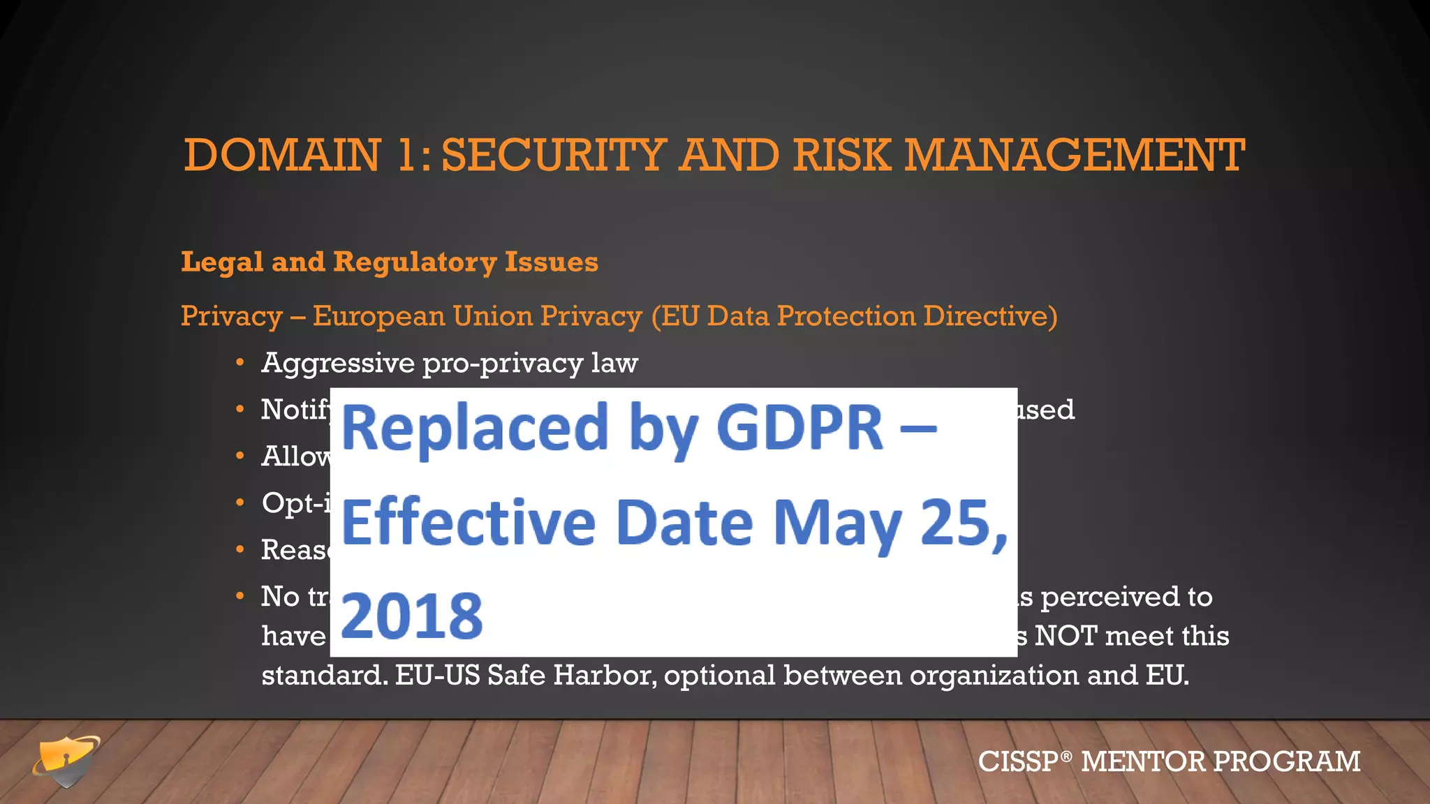 DOMAIN 1: SECURITY AND RISK MANAGEMENT
Legal and Regulatory Issues
Privacy – European Union Privacy (EU Data Protection Directive)
• Aggressive pro-privacy law
• Notifying individuals of how their data is gathered and used
• Allow for opt-out for sharing with 3rd parties
• Opt-in required for sharing “most” sensitive data
• Reasonable protections
• No transmission out of EU unless the receiving country is perceived to
have adequate (equal) privacy protections; the U.S. does NOT meet this
standard. EU-US Safe Harbor, optional between organization and EU.
CISSP® MENTOR PROGRAM
 