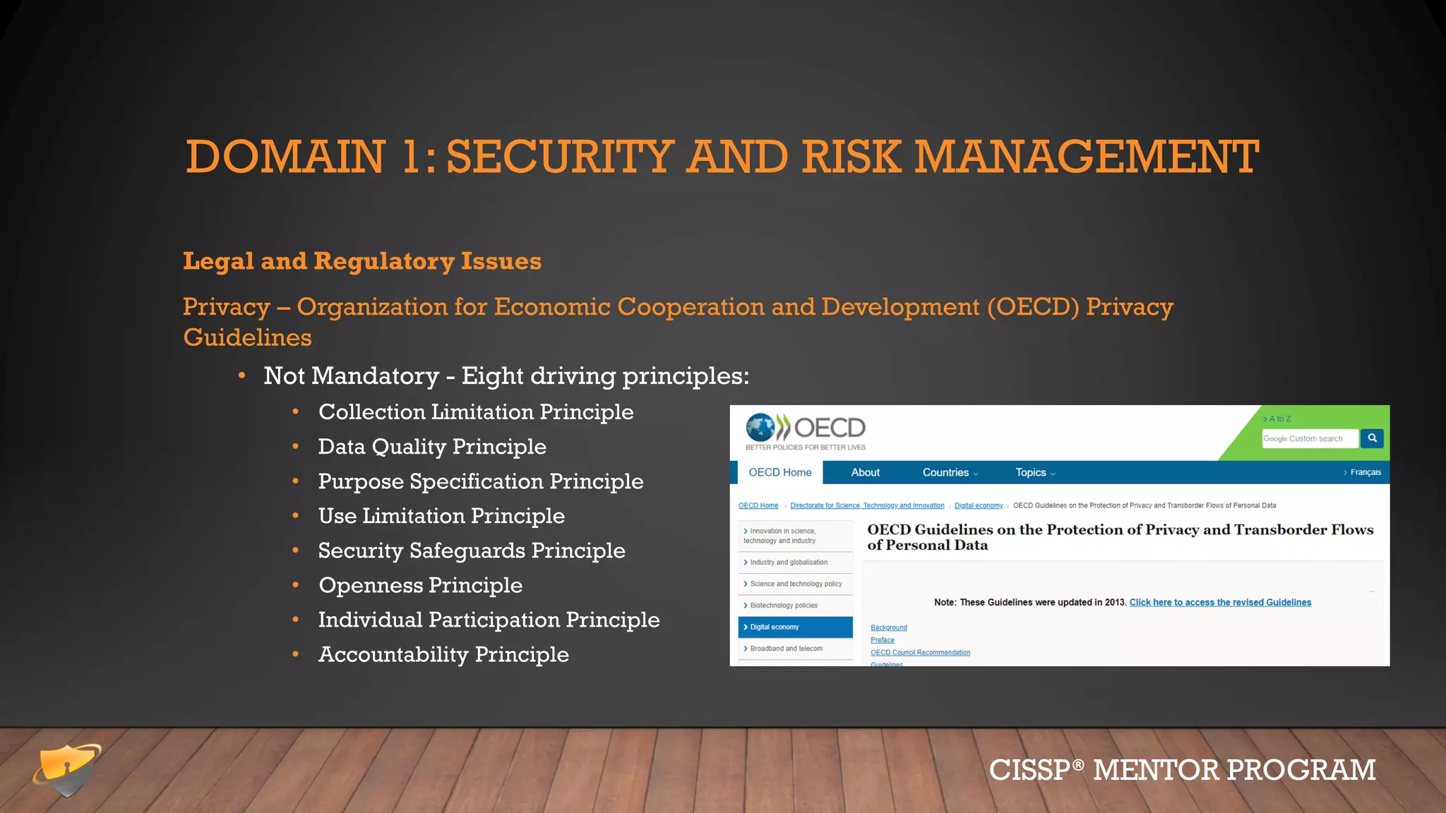 DOMAIN 1: SECURITY AND RISK MANAGEMENT
Legal and Regulatory Issues
Privacy – Organization for Economic Cooperation and Development (OECD) Privacy
Guidelines
• Not Mandatory - Eight driving principles:
• Collection Limitation Principle
• Data Quality Principle
• Purpose Specification Principle
• Use Limitation Principle
• Security Safeguards Principle
• Openness Principle
• Individual Participation Principle
• Accountability Principle
CISSP® MENTOR PROGRAM
 