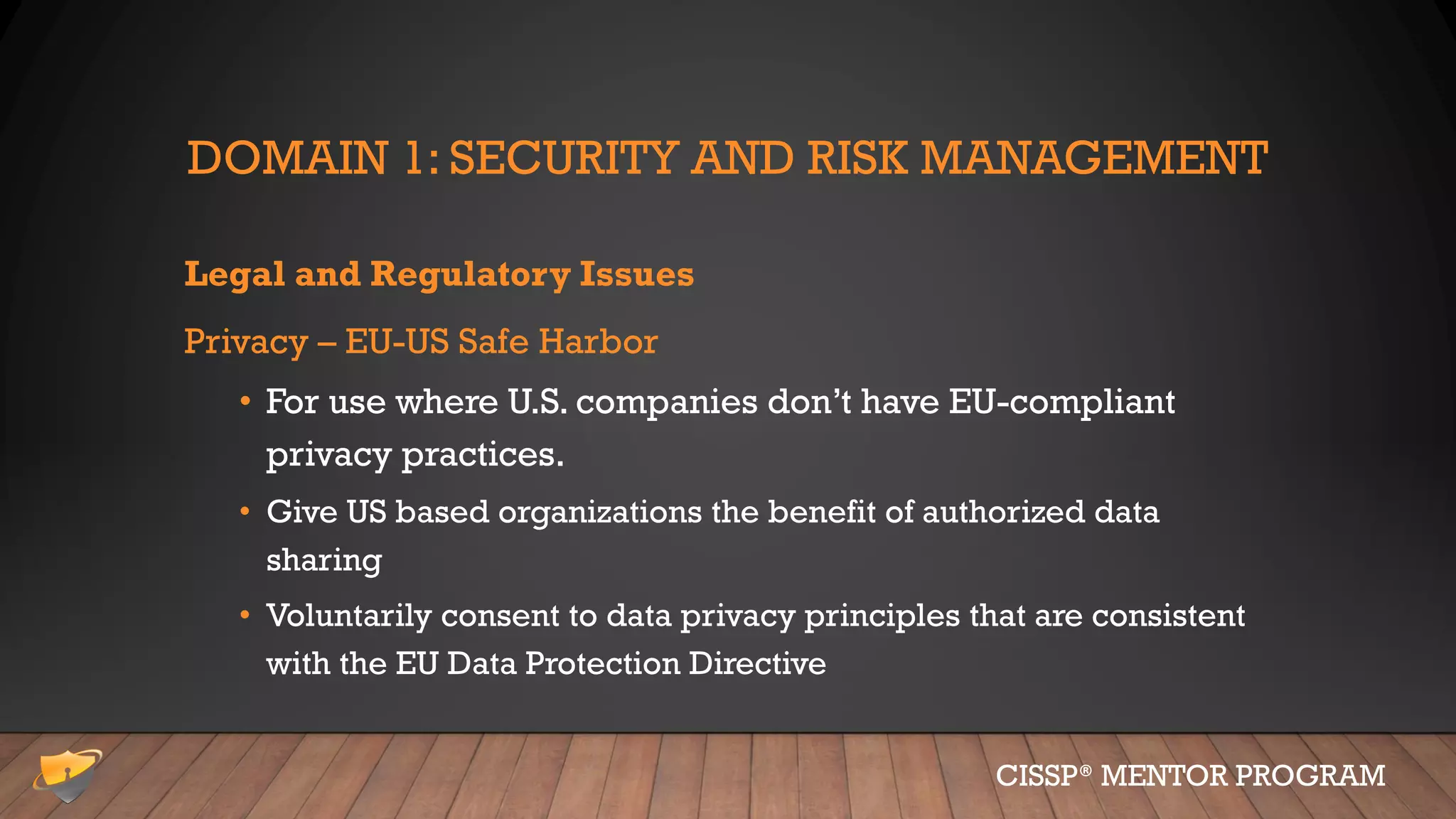 DOMAIN 1: SECURITY AND RISK MANAGEMENT
Legal and Regulatory Issues
Privacy – EU-US Safe Harbor
• For use where U.S. companies don’t have EU-compliant
privacy practices.
• Give US based organizations the benefit of authorized data
sharing
• Voluntarily consent to data privacy principles that are consistent
with the EU Data Protection Directive
CISSP® MENTOR PROGRAM
 