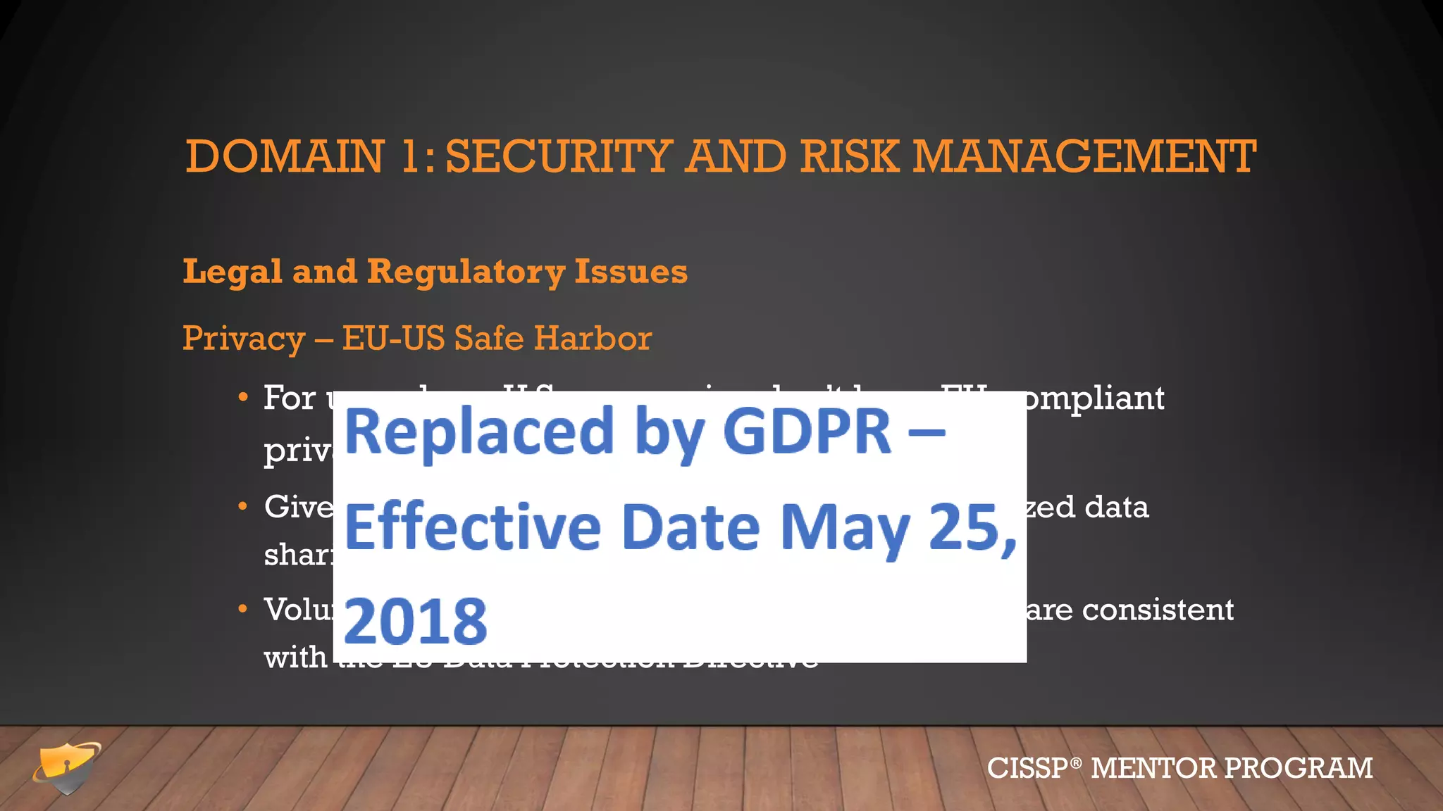 DOMAIN 1: SECURITY AND RISK MANAGEMENT
Legal and Regulatory Issues
Privacy – EU-US Safe Harbor
• For use where U.S. companies don’t have EU-compliant
privacy practices.
• Give US based organizations the benefit of authorized data
sharing
• Voluntarily consent to data privacy principles that are consistent
with the EU Data Protection Directive
CISSP® MENTOR PROGRAM
 