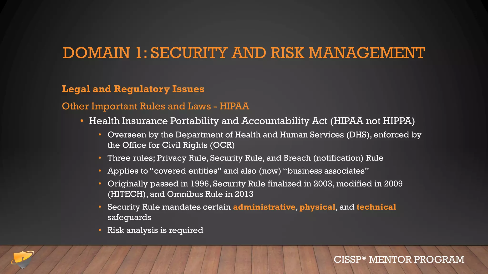 DOMAIN 1: SECURITY AND RISK MANAGEMENT
Legal and Regulatory Issues
Other Important Rules and Laws - HIPAA
• Health Insurance Portability and Accountability Act (HIPAA not HIPPA)
• Overseen by the Department of Health and Human Services (DHS), enforced by
the Office for Civil Rights (OCR)
• Three rules; Privacy Rule, Security Rule, and Breach (notification) Rule
• Applies to “covered entities” and also (now) “business associates”
• Originally passed in 1996, Security Rule finalized in 2003, modified in 2009
(HITECH), and Omnibus Rule in 2013
• Security Rule mandates certain administrative, physical, and technical
safeguards
• Risk analysis is required
CISSP® MENTOR PROGRAM
 