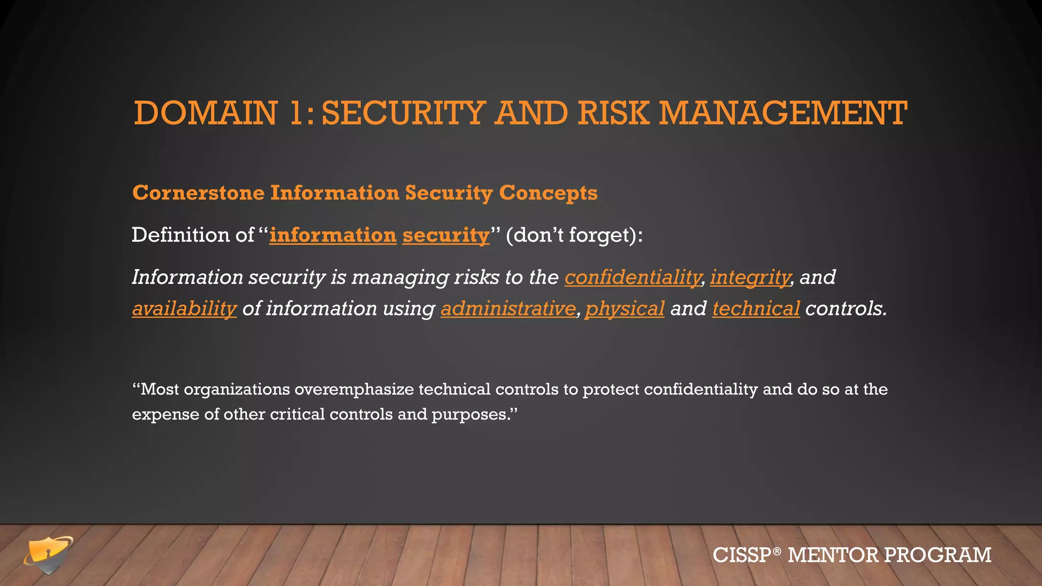 DOMAIN 1: SECURITY AND RISK MANAGEMENT
Cornerstone Information Security Concepts
Definition of “information security” (don’t forget):
Information security is managing risks to the confidentiality,integrity,and
availability of information using administrative,physical and technical controls.
“Most organizations overemphasize technical controls to protect confidentiality and do so at the
expense of other critical controls and purposes.”
CISSP® MENTOR PROGRAM
 