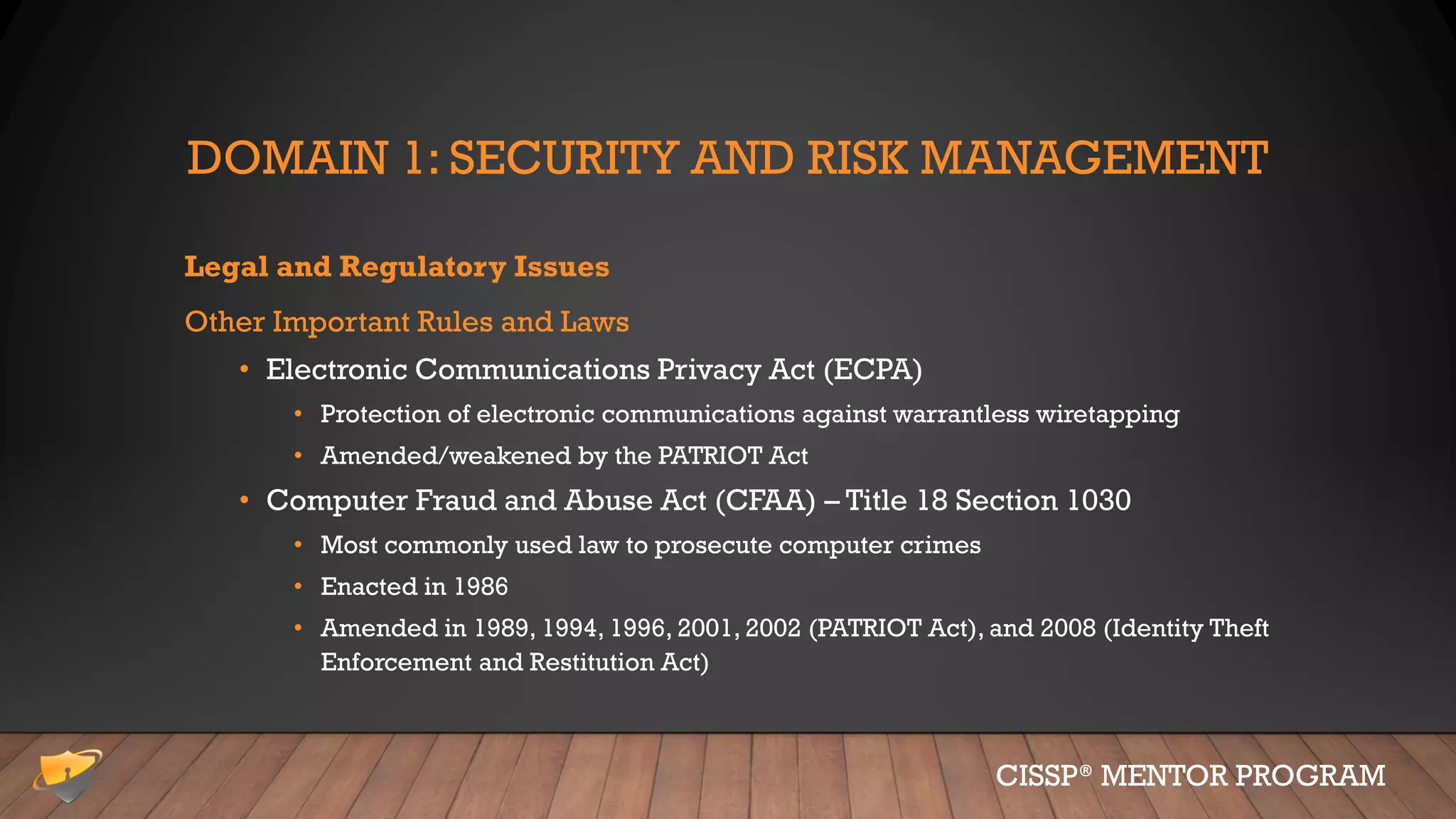DOMAIN 1: SECURITY AND RISK MANAGEMENT
Legal and Regulatory Issues
Other Important Rules and Laws
• Electronic Communications Privacy Act (ECPA)
• Protection of electronic communications against warrantless wiretapping
• Amended/weakened by the PATRIOT Act
• Computer Fraud and Abuse Act (CFAA) – Title 18 Section 1030
• Most commonly used law to prosecute computer crimes
• Enacted in 1986
• Amended in 1989, 1994, 1996, 2001, 2002 (PATRIOT Act), and 2008 (Identity Theft
Enforcement and Restitution Act)
CISSP® MENTOR PROGRAM
 