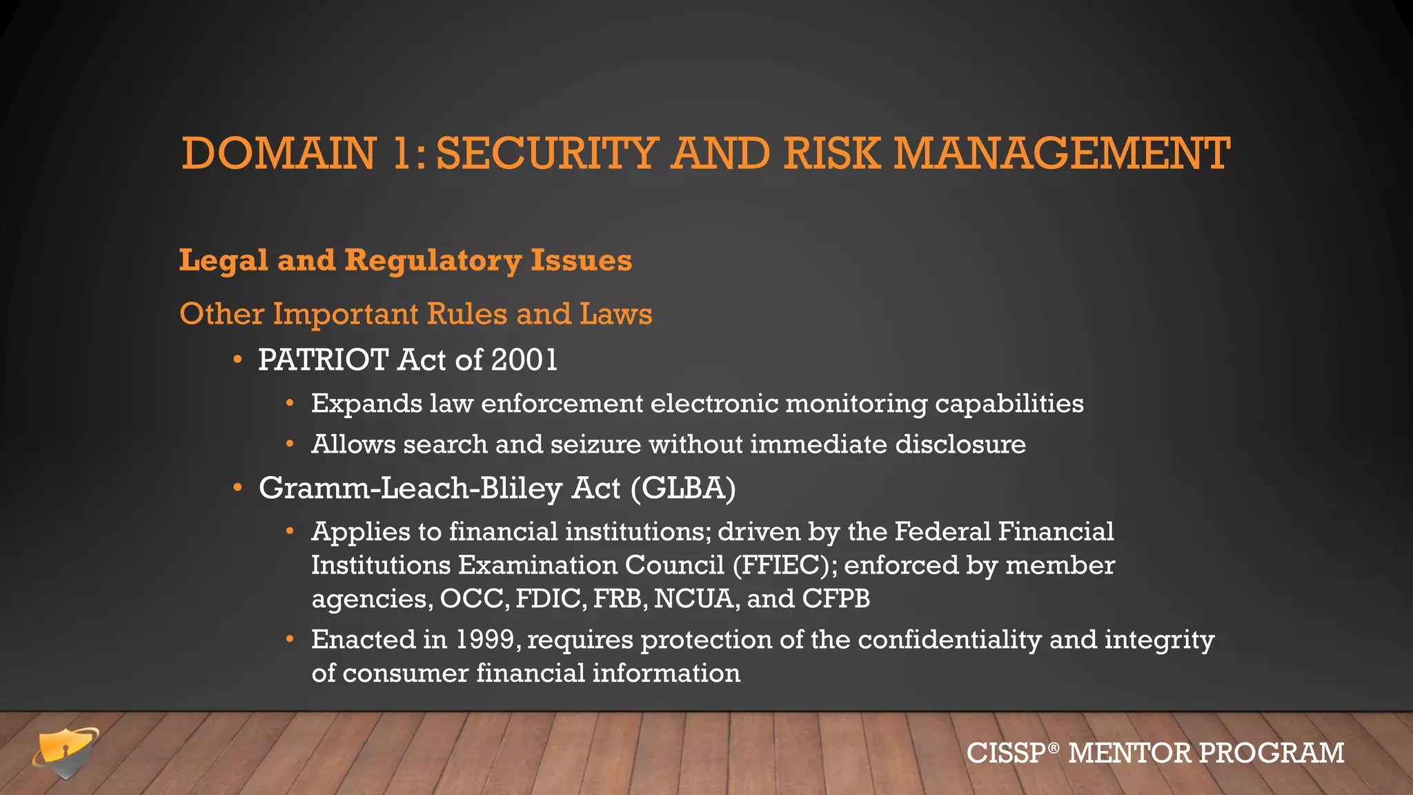 DOMAIN 1: SECURITY AND RISK MANAGEMENT
Legal and Regulatory Issues
Other Important Rules and Laws
• PATRIOT Act of 2001
• Expands law enforcement electronic monitoring capabilities
• Allows search and seizure without immediate disclosure
• Gramm-Leach-Bliley Act (GLBA)
• Applies to financial institutions; driven by the Federal Financial
Institutions Examination Council (FFIEC); enforced by member
agencies, OCC, FDIC, FRB, NCUA, and CFPB
• Enacted in 1999, requires protection of the confidentiality and integrity
of consumer financial information
CISSP® MENTOR PROGRAM
 