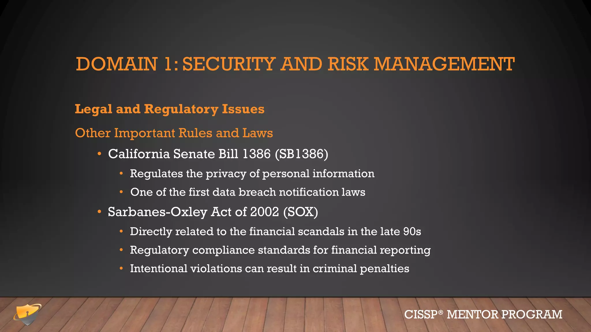 DOMAIN 1: SECURITY AND RISK MANAGEMENT
Legal and Regulatory Issues
Other Important Rules and Laws
• California Senate Bill 1386 (SB1386)
• Regulates the privacy of personal information
• One of the first data breach notification laws
• Sarbanes-Oxley Act of 2002 (SOX)
• Directly related to the financial scandals in the late 90s
• Regulatory compliance standards for financial reporting
• Intentional violations can result in criminal penalties
CISSP® MENTOR PROGRAM
 