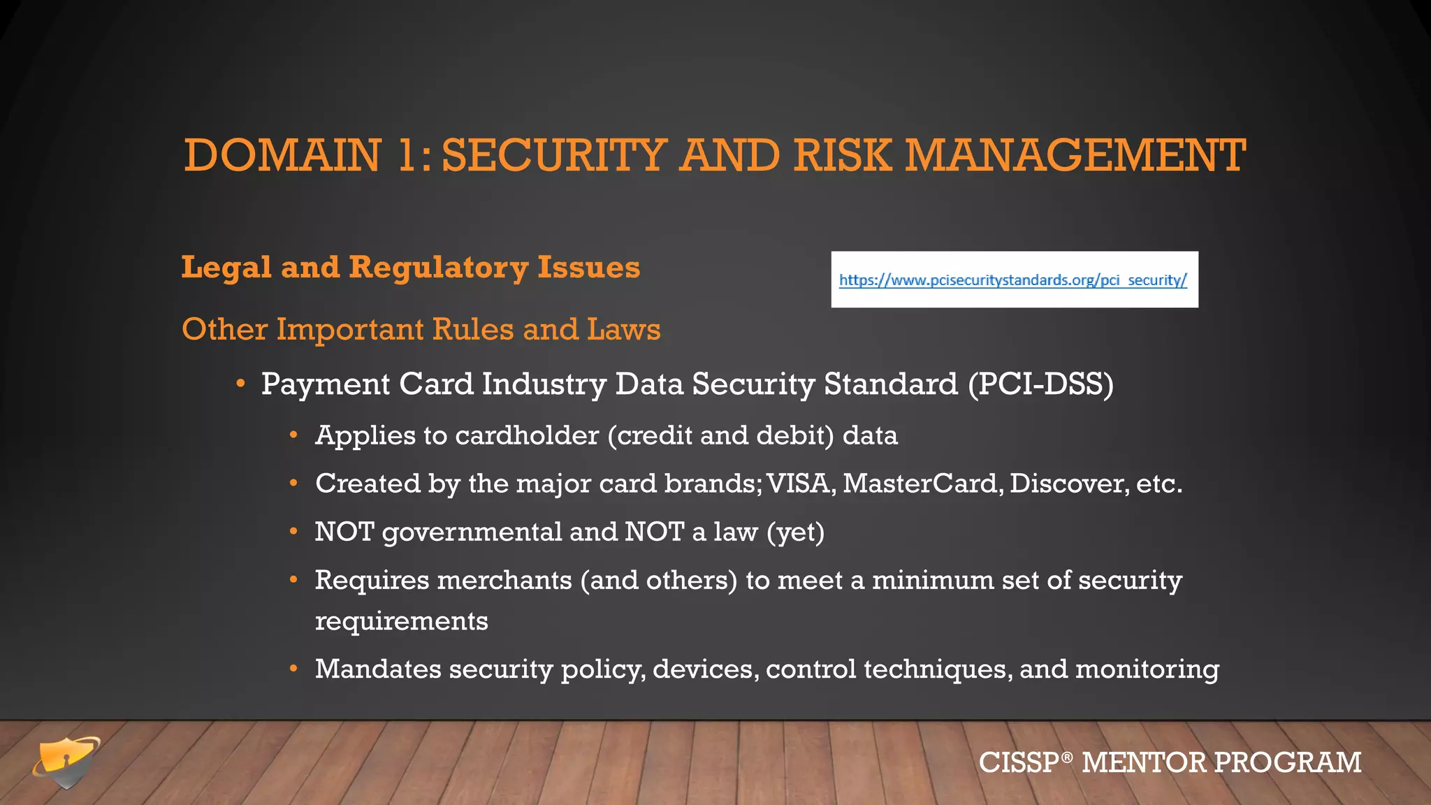 DOMAIN 1: SECURITY AND RISK MANAGEMENT
Legal and Regulatory Issues
Other Important Rules and Laws
• Payment Card Industry Data Security Standard (PCI-DSS)
• Applies to cardholder (credit and debit) data
• Created by the major card brands;VISA, MasterCard, Discover, etc.
• NOT governmental and NOT a law (yet)
• Requires merchants (and others) to meet a minimum set of security
requirements
• Mandates security policy, devices, control techniques, and monitoring
CISSP® MENTOR PROGRAM
 