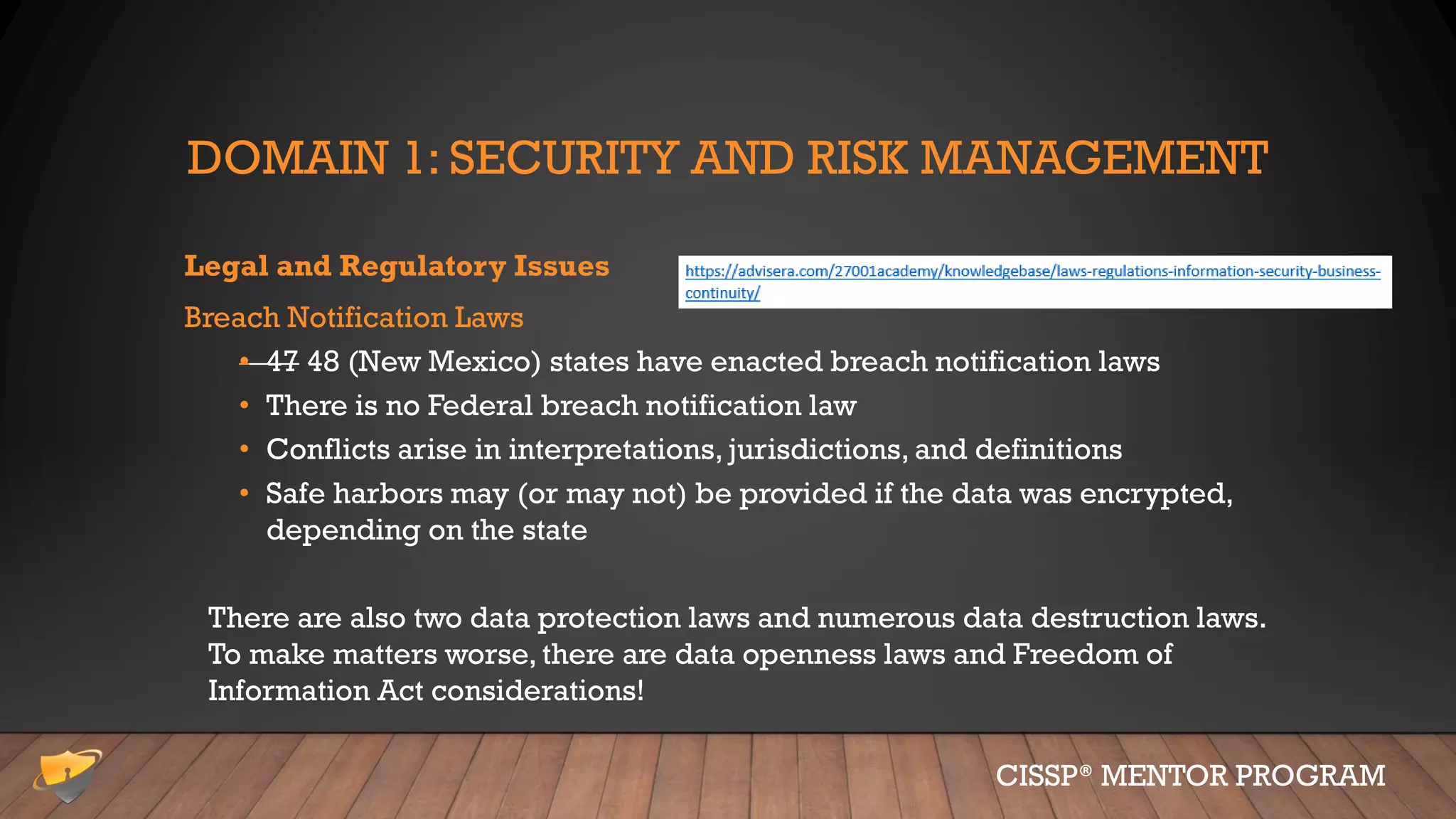 DOMAIN 1: SECURITY AND RISK MANAGEMENT
Legal and Regulatory Issues
Breach Notification Laws
• 47 48 (New Mexico) states have enacted breach notification laws
• There is no Federal breach notification law
• Conflicts arise in interpretations, jurisdictions, and definitions
• Safe harbors may (or may not) be provided if the data was encrypted,
depending on the state
There are also two data protection laws and numerous data destruction laws.
To make matters worse, there are data openness laws and Freedom of
Information Act considerations!
CISSP® MENTOR PROGRAM
 