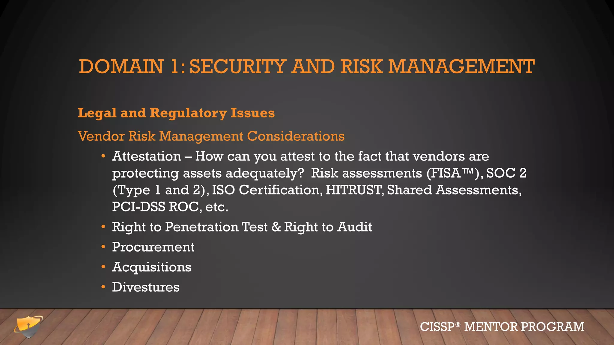 DOMAIN 1: SECURITY AND RISK MANAGEMENT
Legal and Regulatory Issues
Vendor Risk Management Considerations
• Attestation – How can you attest to the fact that vendors are
protecting assets adequately? Risk assessments (FISA™), SOC 2
(Type 1 and 2), ISO Certification, HITRUST, Shared Assessments,
PCI-DSS ROC, etc.
• Right to Penetration Test & Right to Audit
• Procurement
• Acquisitions
• Divestures
CISSP® MENTOR PROGRAM
 