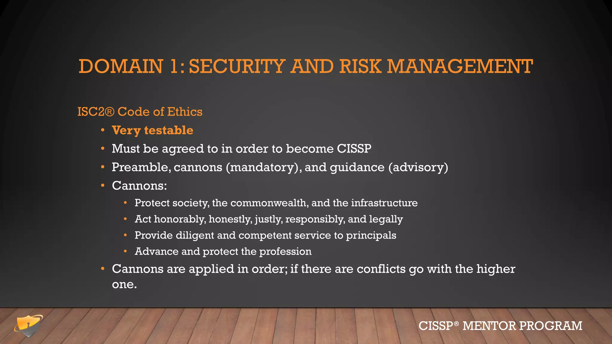 DOMAIN 1: SECURITY AND RISK MANAGEMENT
ISC2® Code of Ethics
• Very testable
• Must be agreed to in order to become CISSP
• Preamble, cannons (mandatory), and guidance (advisory)
• Cannons:
• Protect society, the commonwealth, and the infrastructure
• Act honorably, honestly, justly, responsibly, and legally
• Provide diligent and competent service to principals
• Advance and protect the profession
• Cannons are applied in order; if there are conflicts go with the higher
one.
CISSP® MENTOR PROGRAM
 